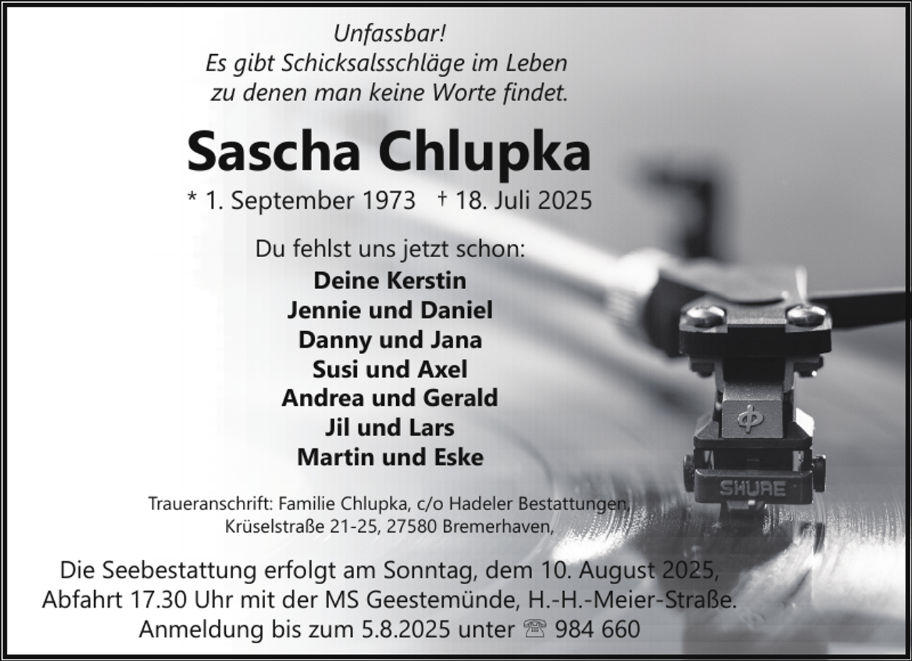 <p>Unfassbar!<br />Es gibt Schicksalsschläge im Leben<br />zu denen man keine Worte findet.</p><p>Sascha Chlupka</p><p>* 1. September 1973 † 18. Juli 2025<br />Du fehlst uns jetzt schon:<br />Deine Kerstin<br />Jennie und Daniel<br />Danny und Jana<br />Susi und Axel<br />Andrea und Gerald<br />Jil und Lars<br />Martin und Eske</p><p>Traueranschrift: Familie Chlupka, c/o Hadeler Bestattungen,<br />Krüselstraße 21-25, 27580 Bremerhaven,</p><p>Die Seebestattung erfolgt am Sonntag, dem 10. August 2025,<br />Abfahrt 17.30 Uhr mit der MS Geestemünde, H.-H.-Meier-Straße.<br />Anmeldung bis zum 5.8.2025 unter ' 984 660</p>