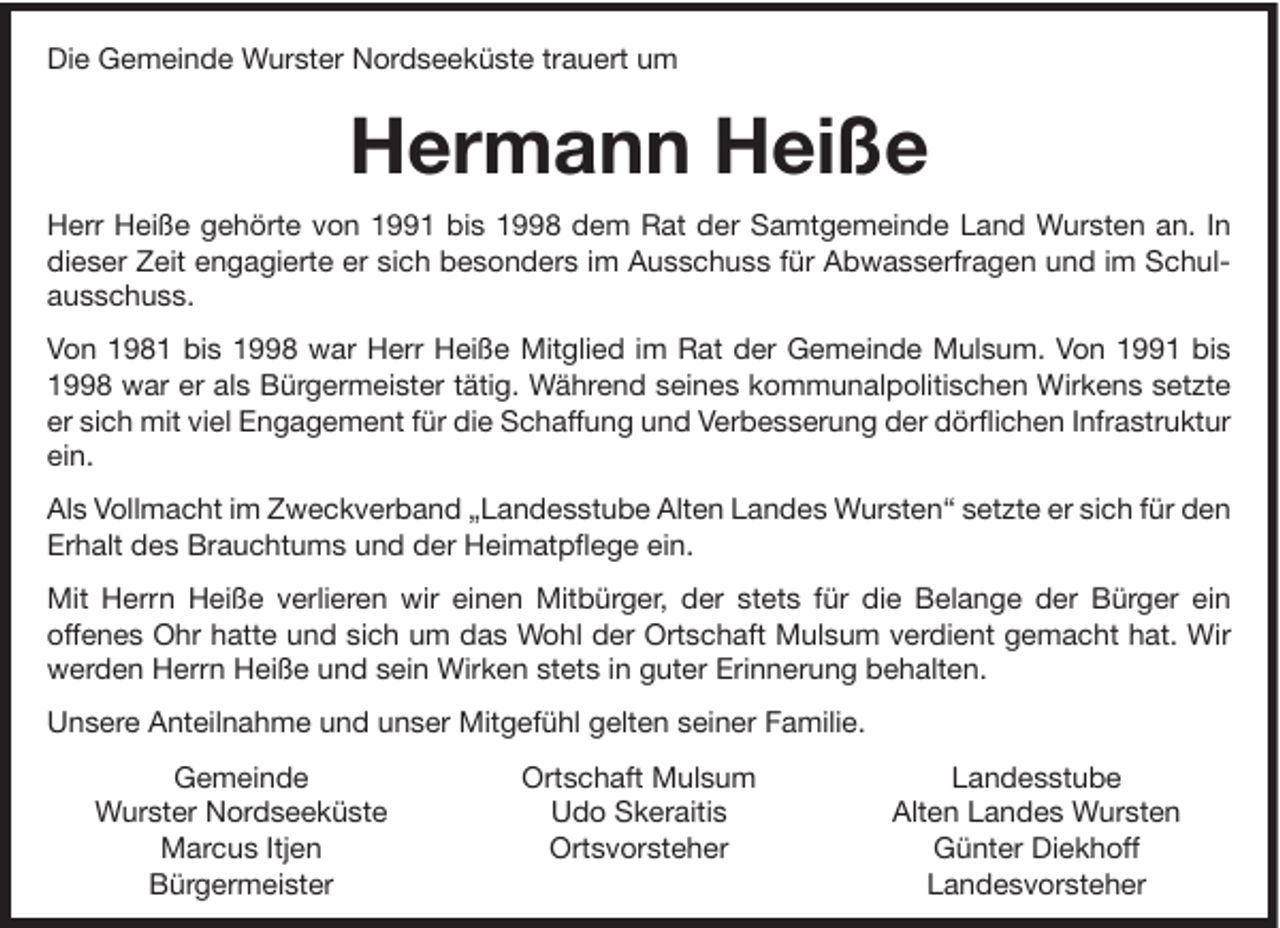 <p>Die Gemeinde Wurster Nordseeküste trauert um</p><p>Hermann Heiße<br />Herr Heiße gehörte von 1991 bis 1998 dem Rat der Samtgemeinde Land Wursten an. In<br />dieser Zeit engagierte er sich besonders im Ausschuss für Abwasserfragen und im Schulausschuss.<br />Von 1981 bis 1998 war Herr Heiße Mitglied im Rat der Gemeinde Mulsum. Von 1991 bis<br />1998 war er als Bürgermeister tätig. Während seines kommunalpolitischen Wirkens setzte<br />er sich mit viel Engagement für die Schaffung und Verbesserung der dörflichen Infrastruktur<br />ein.<br />Als Vollmacht im Zweckverband „Landesstube Alten Landes Wursten“ setzte er sich für den<br />Erhalt des Brauchtums und der Heimatpflege ein.<br />Mit Herrn Heiße verlieren wir einen Mitbürger, der stets für die Belange der Bürger ein<br />offenes Ohr hatte und sich um das Wohl der Ortschaft Mulsum verdient gemacht hat. Wir<br />werden Herrn Heiße und sein Wirken stets in guter Erinnerung behalten.<br />Unsere Anteilnahme und unser Mitgefühl gelten seiner Familie.<br />Gemeinde<br />Wurster Nordseeküste<br />Marcus Itjen<br />Bürgermeister</p><p>Ortschaft Mulsum<br />Udo Skeraitis<br />Ortsvorsteher</p><p>Landesstube<br />Alten Landes Wursten<br />Günter Diekhoff<br />Landesvorsteher</p>
