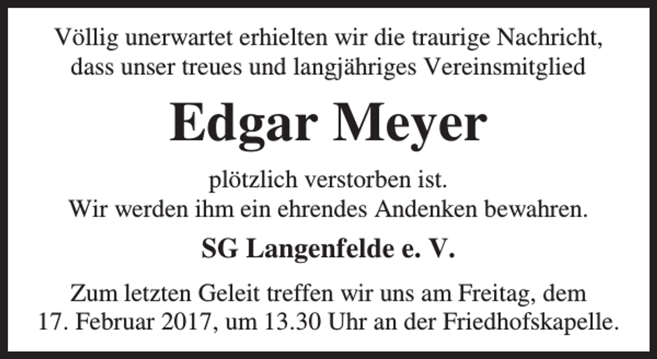 <p>Völlig unerwartet erhielten wir die traurige Nachricht,<br />dass unser treues und langjähriges Vereinsmitglied</p><p>Edgar Meyer<br />plötzlich verstorben ist.<br />Wir werden ihm ein ehrendes Andenken bewahren.</p><p>SG Langenfelde e. V.<br />Zum letzten Geleit treffen wir uns am Freitag, dem<br />17. Februar 2017, um 13.30 Uhr an der Friedhofskapelle.</p>