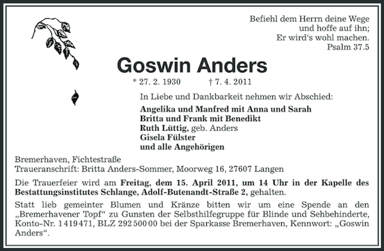 <p>Befiehl dem Herrn deine Wege<br />und hoffe auf ihn;<br />Er wird‘s wohl machen.<br />Psalm 37.5<br />Goswin Anders<br />* 27. 2. 1930 † 7. 4. 2011<br />In Liebe und Dankbarkeit nehmen wir Abschied:<br />Angelika und Manfred mit Anna und Sarah<br />Britta und Frank mit Benedikt<br />Ruth Lüttig, geb. Anders<br />Gisela Fülster<br />und alle Angehörigen<br />Bremerhaven, Fichtestraße<br />Traueranschrift: Britta Anders-Sommer, Moorweg 16, 27607 Langen<br />Die Trauerfeier wird am Freitag, dem 15. April 2011, um 14 Uhr in der Kapelle des Bestattungsinstitutes Schlange, Adolf-Butenandt-Straße 2, gehalten.<br />Statt lieb gemeinter Blumen und Kränze bitten wir um eine Spende an den „Bremerhavener Topf“ zu Gunsten der Selbsthilfegruppe für Blinde und Sehbehinderte, Konto-Nr. 1 419 471, BLZ 292 500 00 bei der Sparkasse Bremerhaven, Kennwort: „Goswin Anders“.</p>