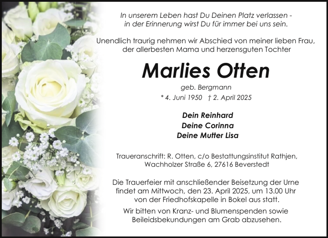 <p>In unserem Leben hast Du Deinen Platz verlassen in der Erinnerung wirst Du für immer bei uns sein.<br />Unendlich traurig nehmen wir Abschied von meiner lieben Frau,<br />der allerbesten Mama und herzensguten Tochter</p><p>Marlies Otten<br />geb. Bergmann</p><p>* 4. Juni 1950 † 2. April 2025</p><p>Dein Reinhard<br />Deine Corinna<br />Deine Mutter Lisa<br />Traueranschrift: R. Otten, c/o Bestattungsinstitut Rathjen,<br />Wachholzer Straße 6, 27616 Beverstedt</p><p>Die Trauerfeier mit anschließender Beisetzung der Urne<br />findet am Mittwoch, den 23. April 2025, um 13.00 Uhr<br />von der Friedhofskapelle in Bokel aus statt.<br />Wir bitten von Kranz- und Blumenspenden sowie<br />Beileidsbekundungen am Grab abzusehen.</p>