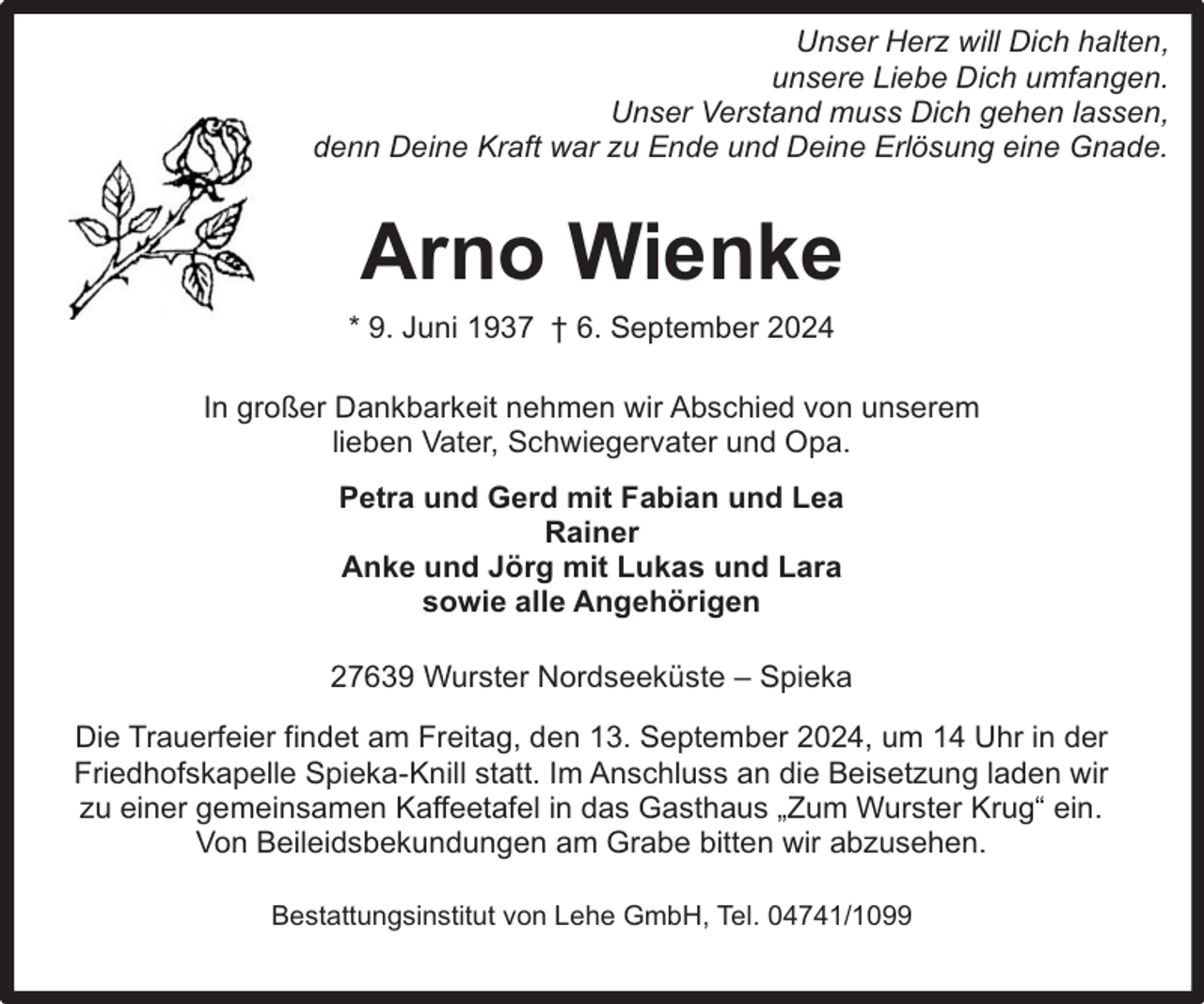 <p>Unser Herz will Dich halten,<br />unsere Liebe Dich umfangen.<br />Unser Verstand muss Dich gehen lassen,<br />denn Deine Kraft war zu Ende und Deine Erlösung eine Gnade.</p><p>Arno Wienke<br />* 9. Juni 1937 † 6. September 2024<br />In großer Dankbarkeit nehmen wir Abschied von unserem<br />lieben Vater, Schwiegervater und Opa.<br />Petra und Gerd mit Fabian und Lea<br />Rainer<br />Anke und Jörg mit Lukas und Lara<br />sowie alle Angehörigen<br />27639 Wurster Nordseeküste – Spieka<br />Die Trauerfeier findet am Freitag, den 13. September 2024, um 14 Uhr in der<br />Friedhofskapelle Spieka-Knill statt. Im Anschluss an die Beisetzung laden wir<br />zu einer gemeinsamen Kaffeetafel in das Gasthaus „Zum Wurster Krug“ ein.<br />Von Beileidsbekundungen am Grabe bitten wir abzusehen.<br />Bestattungsinstitut von Lehe GmbH, Tel. 04741/1099</p>