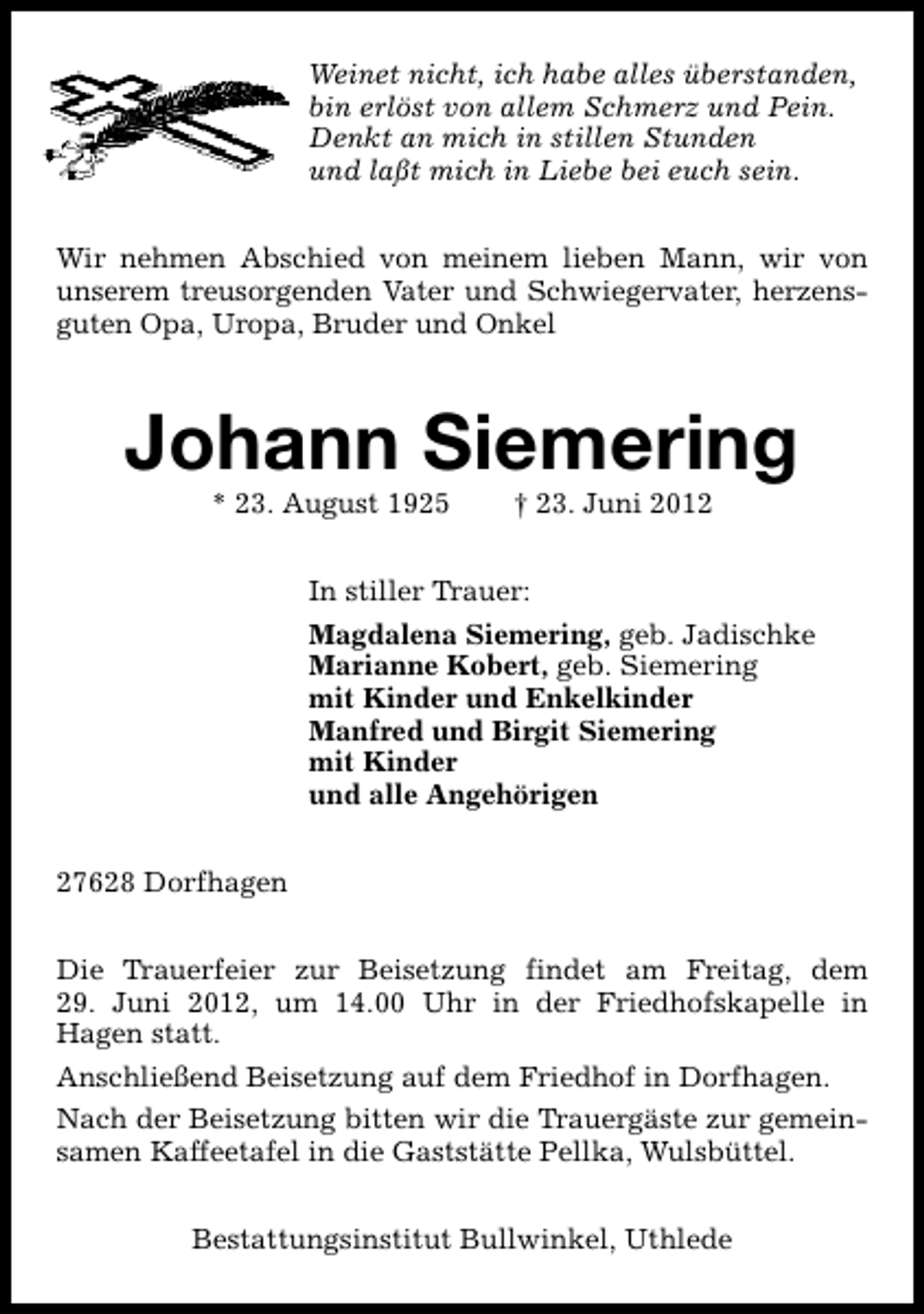 <p>Weinet nicht, ich habe alles überstanden,<br />bin erlöst von allem Schmerz und Pein.<br />Denkt an mich in stillen Stunden<br />und laßt mich in Liebe bei euch sein.<br />Wir nehmen Abschied von meinem lieben Mann, wir von<br />unserem treusorgenden Vater und Schwiegervater, herzensguten Opa, Uropa, Bruder und Onkel</p><p>Johann Siemering<br />* 23. August 1925</p><p>† 23. Juni 2012</p><p>In stiller Trauer:<br />Magdalena Siemering, geb. Jadischke<br />Marianne Kobert, geb. Siemering<br />mit Kinder und Enkelkinder<br />Manfred und Birgit Siemering<br />mit Kinder<br />und alle Angehörigen<br />27628 Dorfhagen<br />Die Trauerfeier zur Beisetzung findet am Freitag, dem<br />29. Juni 2012, um 14.00 Uhr in der Friedhofskapelle in<br />Hagen statt.<br />Anschließend Beisetzung auf dem Friedhof in Dorfhagen.<br />Nach der Beisetzung bitten wir die Trauergäste zur gemeinsamen Kaffeetafel in die Gaststätte Pellka, Wulsbüttel.<br />Bestattungsinstitut Bullwinkel, Uthlede</p>