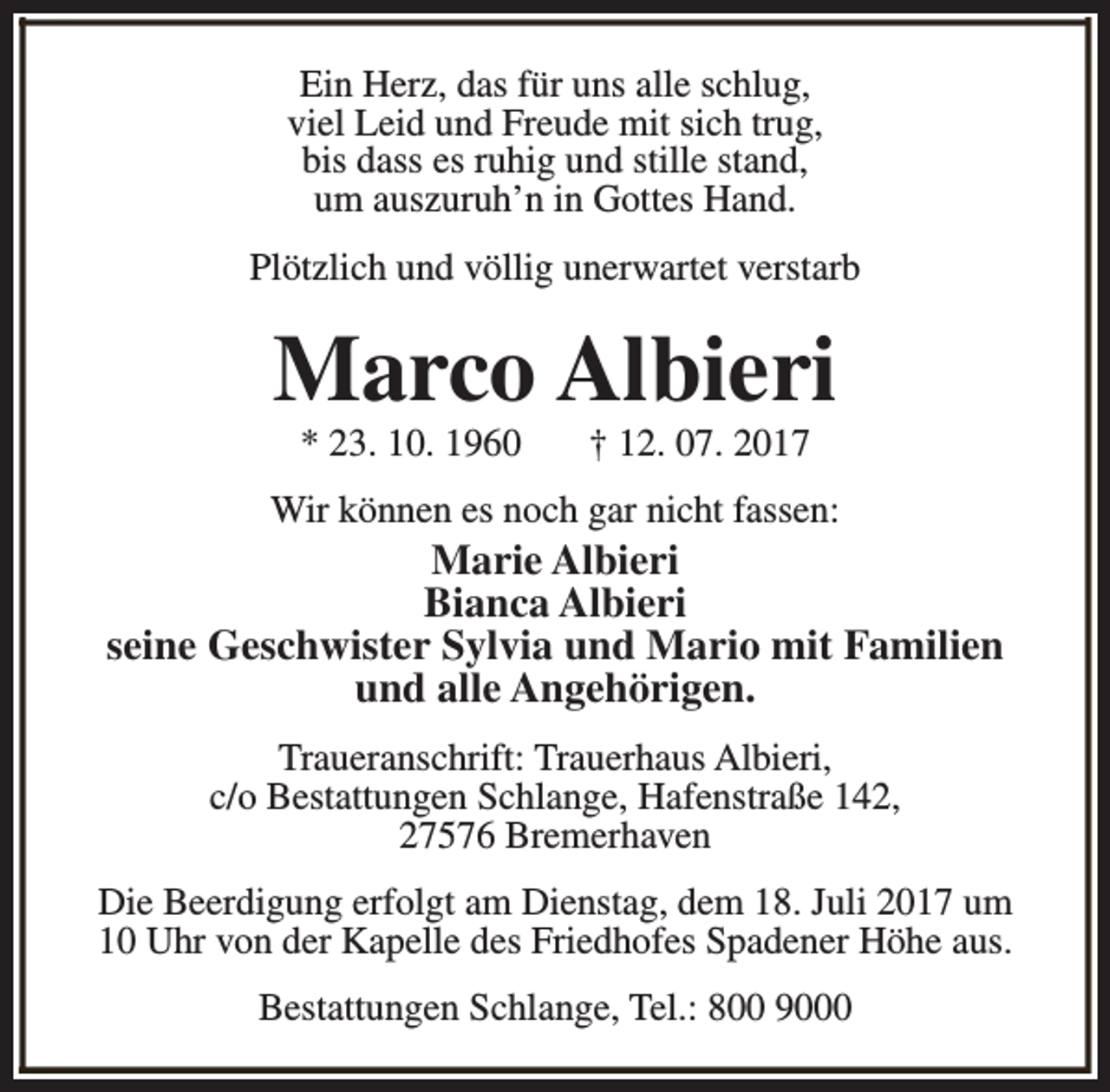 <p>Ein Herz, das für uns alle schlug,<br />viel Leid und Freude mit sich trug,<br />bis dass es ruhig und stille stand,<br />um auszuruh’n in Gottes Hand.<br />Plötzlich und völlig unerwartet verstarb</p><p>Marco Albieri<br />* 23. 10. 1960</p><p>† 12. 07. 2017</p><p>Wir können es noch gar nicht fassen:</p><p>Marie Albieri<br />Bianca Albieri<br />seine Geschwister Sylvia und Mario mit Familien<br />und alle Angehörigen.<br />Traueranschrift: Trauerhaus Albieri,<br />c/o Bestattungen Schlange, Hafenstraße 142,<br />27576 Bremerhaven<br />Die Beerdigung erfolgt am Dienstag, dem 18. Juli 2017 um<br />10 Uhr von der Kapelle des Friedhofes Spadener Höhe aus.<br />Bestattungen Schlange, Tel.: 800 9000</p>