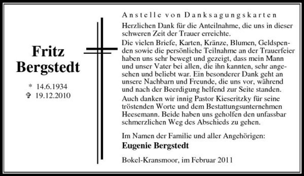 <p>Fritz Bergstedt<br />* 14.6.1934 19.12.2010</p><p>Anstelle von Danksagungskarten Herzlichen Dank für die Anteilnahme, die uns in dieser schweren Zeit der Trauer erreichte. Die vielen Briefe, Karten, Kränze, Blumen, Geldspenden sowie die persönliche Teilnahme an der Trauerfeier haben uns sehr bewegt und gezeigt, dass mein Mann und unser Vater bei allen, die ihn kannten, sehr angesehen und beliebt war. Ein besonderer Dank geht an unsere Nachbarn und Freunde, die uns vor, während und nach der Beerdigung helfend zur Seite standen. Auch danken wir innig Pastor Kieseritzky für seine tröstenden Worte und dem Bestattungsunternehmen Heesemann. Beide haben uns geholfen den unfassbar schmerzlichen Weg des Abschieds zu gehen. Im Namen der Familie und aller Angehörigen:</p><p>Eugenie Bergstedt<br />Bokel-Kransmoor, im Februar 2011</p>