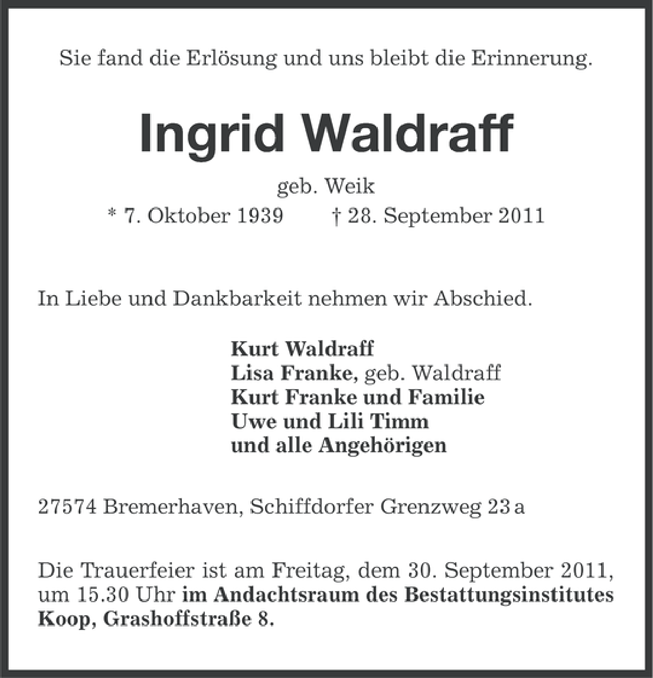 <p>Sie fand die Erlösung und uns bleibt die Erinnerung.</p><p>Ingrid Waldraff<br />geb. Weik<br />* 7. Oktober 1939<br />† 28. September 2011</p><p>In Liebe und Dankbarkeit nehmen wir Abschied.<br />Kurt Waldraff<br />Lisa Franke, geb. Waldraff<br />Kurt Franke und Familie<br />Uwe und Lili Timm<br />und alle Angehörigen<br />27574 Bremerhaven, Schiffdorfer Grenzweg 23 a<br />Die Trauerfeier ist am Freitag, dem 30. September 2011,<br />um 15.30 Uhr im Andachtsraum des Bestattungsinstitutes<br />Koop, Grashoffstraße 8.</p>