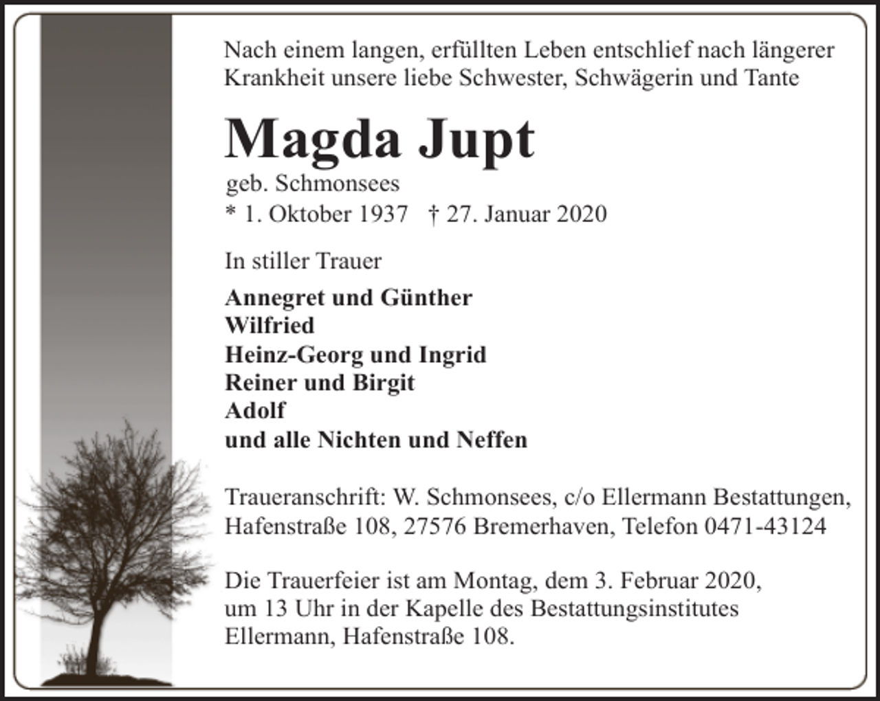 <p>Nach einem langen, erfüllten Leben entschlief nach längerer<br />Krankheit unsere liebe Schwester, Schwägerin und Tante</p><p>Magda Jupt</p><p>geb. Schmonsees<br />* 1. Oktober 1937 † 27. Januar 2020<br />In stiller Trauer<br />Annegret und Günther<br />Wilfried<br />Heinz-Georg und Ingrid<br />Reiner und Birgit<br />Adolf<br />und alle Nichten und Neffen<br />Traueranschrift: W. Schmonsees, c/o Ellermann Bestattungen,<br />Hafenstraße 108, 27576 Bremerhaven, Telefon 0471-43124<br />Die Trauerfeier ist am Montag, dem 3. Februar 2020,<br />um 13 Uhr in der Kapelle des Bestattungsinstitutes<br />Ellermann, Hafenstraße 108.</p>