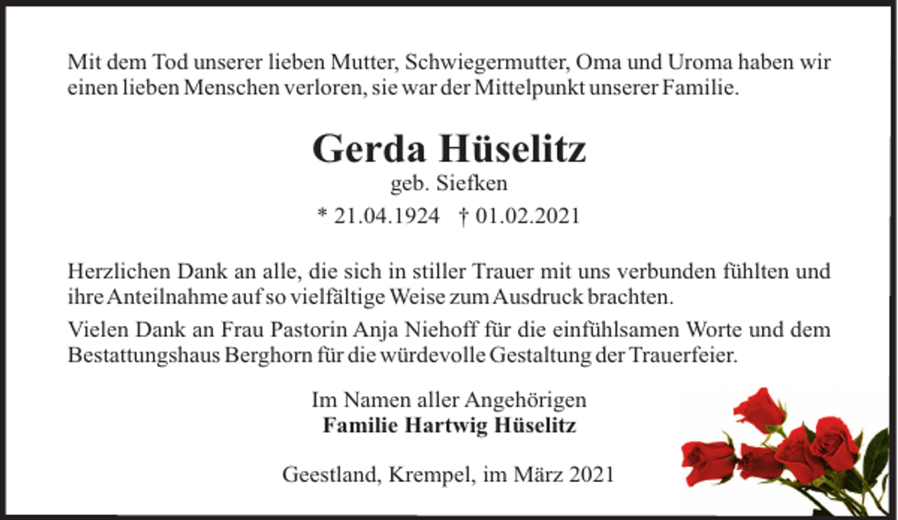 <p>Mit dem Tod unserer lieben Mutter, Schwiegermutter, Oma und Uroma haben wir<br />einen lieben Menschen verloren, sie war der Mittelpunkt unserer Familie.</p><p>Gerda Hüselitz<br />geb. Siefken<br />* 21.04.1924 † 01.02.2021<br />Herzlichen Dank an alle, die sich in stiller Trauer mit uns verbunden fühlten und<br />ihreAnteilnahme auf so vielfältige Weise zumAusdruck brachten.<br />Vielen Dank an Frau Pastorin Anja Niehoff für die einfühlsamen Worte und dem<br />Bestattungshaus Berghorn für die würdevolle Gestaltung der Trauerfeier.<br />Im Namen aller Angehörigen<br />Familie Hartwig Hüselitz<br />Geestland, Krempel, im März 2021</p>