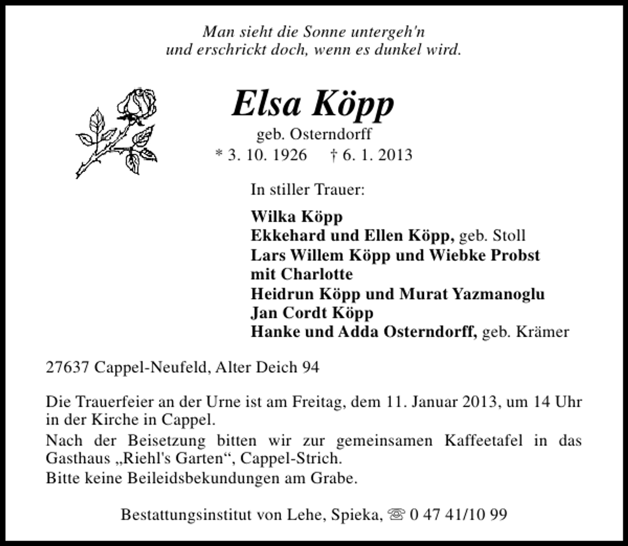 <p>Man sieht die Sonne untergeh'n<br />und erschrickt doch, wenn es dunkel wird.</p><p>Elsa Köpp</p><p>geb. Osterndorff<br />* 3. 10. 1926 † 6. 1. 2013<br />In stiller Trauer:<br />Wilka Köpp<br />Ekkehard und Ellen Köpp, geb. Stoll<br />Lars Willem Köpp und Wiebke Probst<br />mit Charlotte<br />Heidrun Köpp und Murat Yazmanoglu<br />Jan Cordt Köpp<br />Hanke und Adda Osterndorff, geb. Krämer<br />27637 Cappel-Neufeld, Alter Deich 94<br />Die Trauerfeier an der Urne ist am Freitag, dem 11. Januar 2013, um 14 Uhr<br />in der Kirche in Cappel.<br />Nach der Beisetzung bitten wir zur gemeinsamen Kaffeetafel in das<br />Gasthaus „Riehl's Garten“, Cappel-Strich.<br />Bitte keine Beileidsbekundungen am Grabe.<br />Bestattungsinstitut von Lehe, Spieka, s 0 47 41/10 99</p>