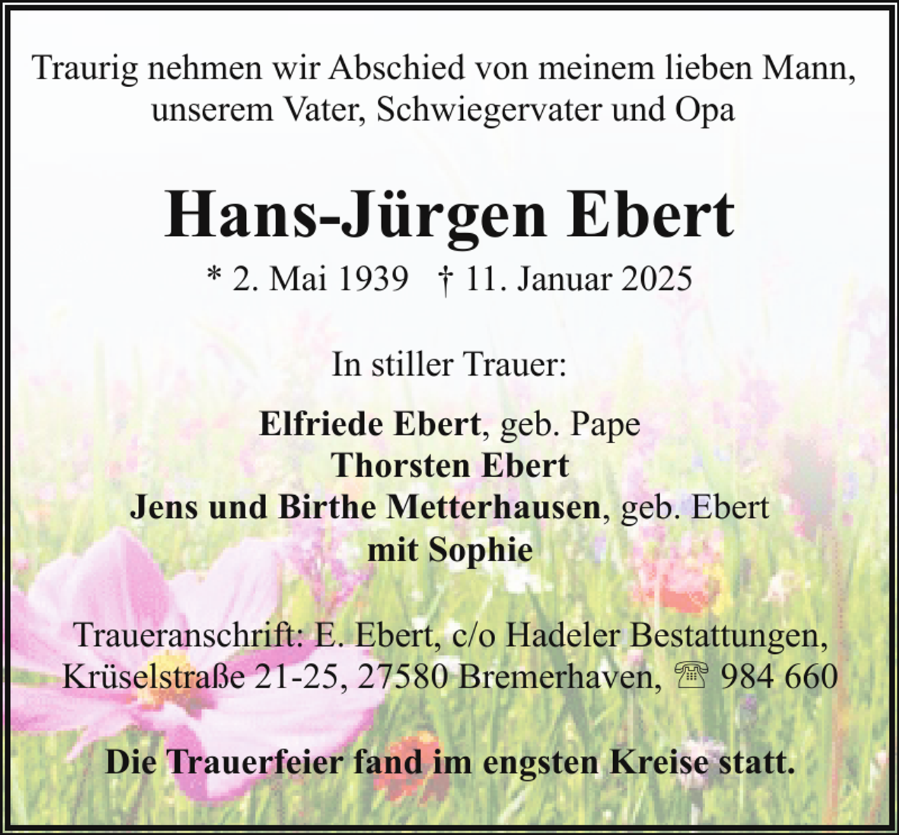 <p>Traurig nehmen wir Abschied von meinem lieben Mann,<br />unserem Vater, Schwiegervater und Opa</p><p>Hans-Jürgen Ebert<br />* 2. Mai 1939 † 11. Januar 2025<br />In stiller Trauer:<br />Elfriede Ebert, geb. Pape<br />Thorsten Ebert<br />Jens und Birthe Metterhausen, geb. Ebert<br />mit Sophie<br />Traueranschrift: E. Ebert, c/o Hadeler Bestattungen,<br />Krüselstraße 21-25, 27580 Bremerhaven, ' 984 660<br />Die Trauerfeier fand im engsten Kreise statt.</p>
