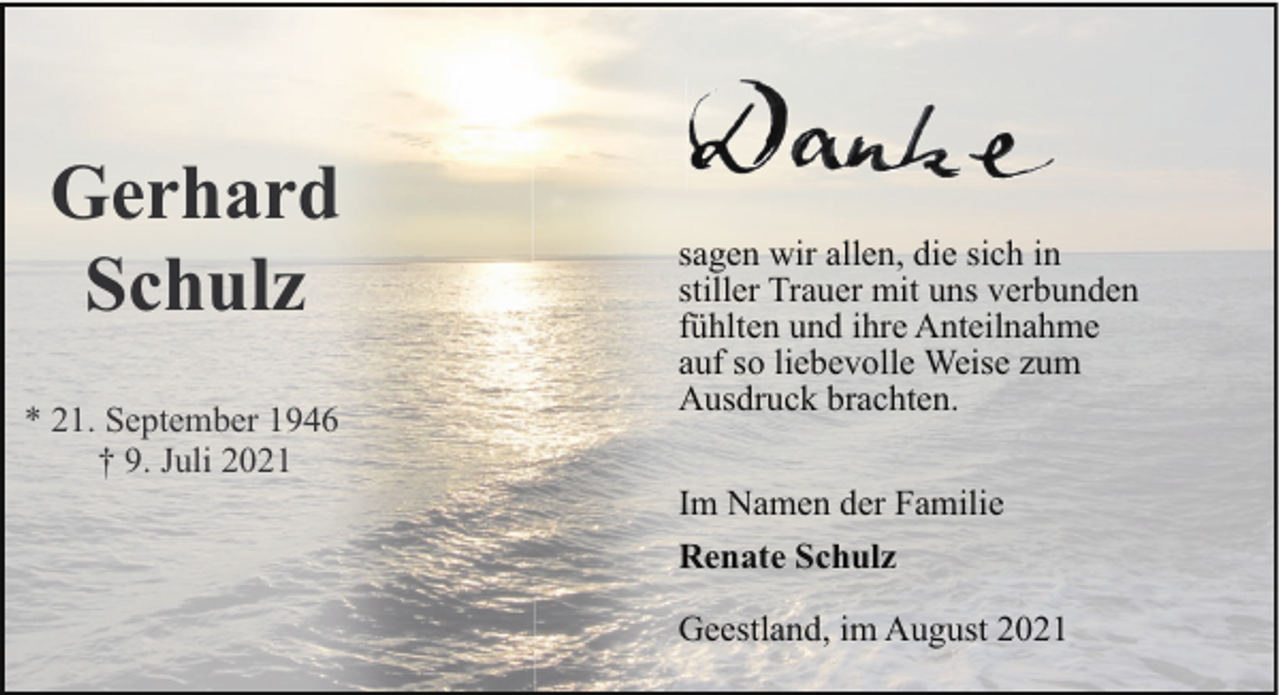 <p>Gerhard<br />Schulz<br />* 21. September 1946<br />† 9. Juli 2021</p><p>sagen wir allen, die sich in<br />stiller Trauer mit uns verbunden<br />fühlten und ihre Anteilnahme<br />auf so liebevolle Weise zum<br />Ausdruck brachten.<br />Im Namen der Familie<br />Renate Schulz<br />Geestland, im August 2021</p>