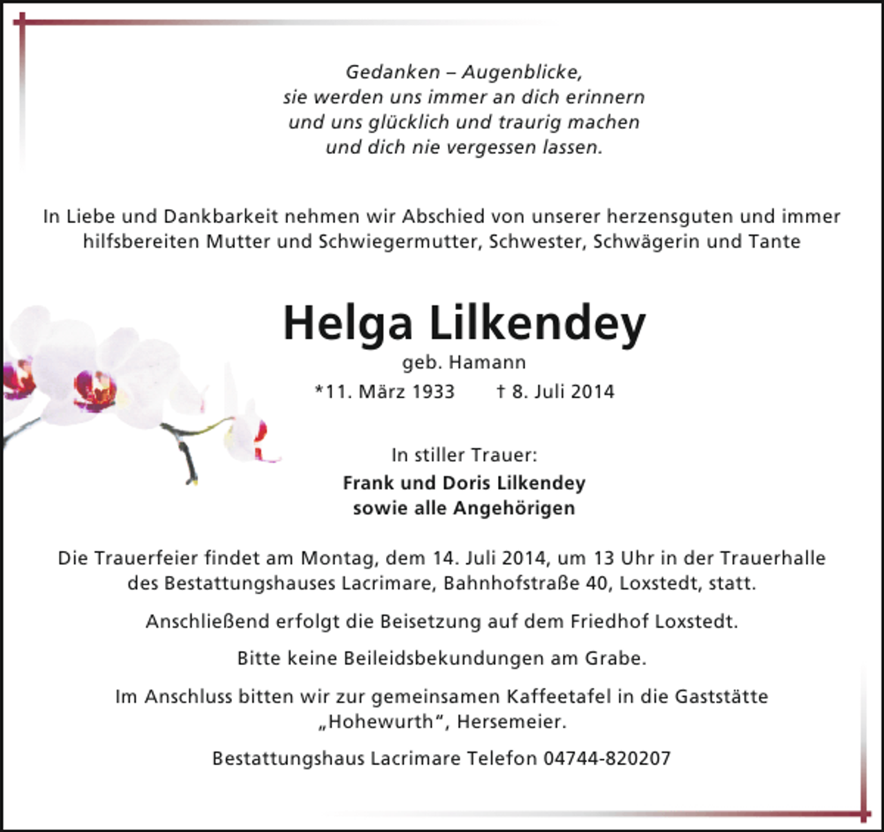<p>Gedanken – Augenblicke,<br />sie werden uns immer an dich erinnern<br />und uns glücklich und traurig machen<br />und dich nie vergessen lassen.<br />In Liebe und Dankbarkeit nehmen wir Abschied von unserer herzensguten und immer<br />hilfsbereiten Mutter und Schwiegermutter, Schwester, Schwägerin und Tante</p><p>Helga Lilkendey<br />geb. Hamann<br />*11. März 1933<br />† 8. Juli 2014<br />In stiller Trauer:<br />Frank und Doris Lilkendey<br />sowie alle Angehörigen<br />Die Trauerfeier findet am Montag, dem 14. Juli 2014, um 13 Uhr in der Trauerhalle<br />des Bestattungshauses Lacrimare, Bahnhofstraße 40, Loxstedt, statt.<br />Anschließend erfolgt die Beisetzung auf dem Friedhof Loxstedt.<br />Bitte keine Beileidsbekundungen am Grabe.<br />Im Anschluss bitten wir zur gemeinsamen Kaffeetafel in die Gaststätte<br />„Hohewurth“, Hersemeier.<br />Bestattungshaus Lacrimare Telefon 04744-820207</p>