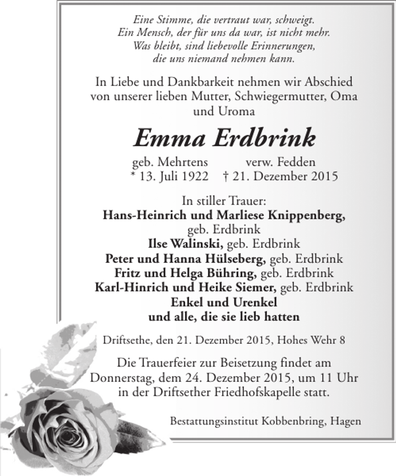 <p>Eine Stimme, die vertraut war, schweigt.<br />Ein Mensch, der für uns da war, ist nicht mehr.<br />Was bleibt, sind liebevolle Erinnerungen,<br />die uns niemand nehmen kann.</p><p>In Liebe und Dankbarkeit nehmen wir Abschied<br />von unserer lieben Mutter, Schwiegermutter, Oma<br />und Uroma</p><p>Emma Erdbrink</p><p>geb. Mehrtens<br />* 13. Juli 1922</p><p>verw. Fedden<br />† 21. Dezember 2015</p><p>In stiller Trauer:<br />Hans-Heinrich und Marliese Knippenberg,<br />geb. Erdbrink<br />Ilse Walinski, geb. Erdbrink<br />Peter und Hanna Hülseberg, geb. Erdbrink<br />Fritz und Helga Bühring, geb. Erdbrink<br />Karl-Hinrich und Heike Siemer, geb. Erdbrink<br />Enkel und Urenkel<br />und alle, die sie lieb hatten<br />Driftsethe, den 21. Dezember 2015, Hohes Wehr 8</p><p>Die Trauerfeier zur Beisetzung findet am<br />Donnerstag, dem 24. Dezember 2015, um 11 Uhr<br />in der Driftsether Friedhofskapelle statt.<br />Bestattungsinstitut Kobbenbring, Hagen</p>