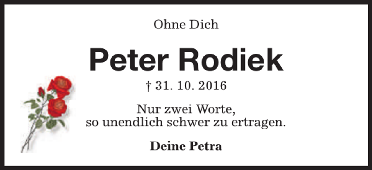 <p>Ohne Dich</p><p>Peter Rodiek<br />† 31. 10. 2016</p><p>Nur zwei Worte,<br />so unendlich schwer zu ertragen.<br />Deine Petra</p>
