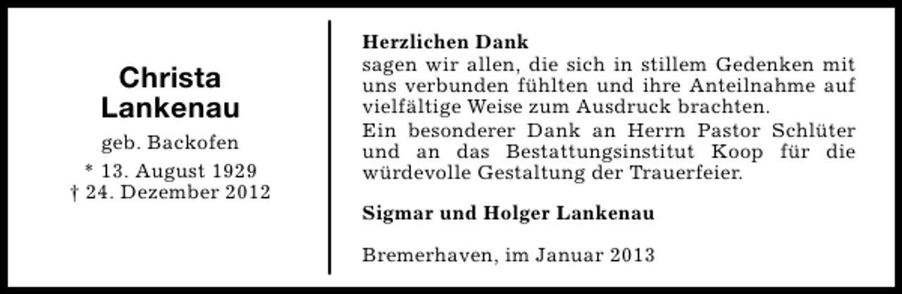 <p>Christa<br />Lankenau<br />geb. Backofen<br />* 13. August 1929<br />† 24. Dezember 2012</p><p>Herzlichen Dank<br />sagen wir allen, die sich in stillem Gedenken mit<br />uns verbunden fühlten und ihre Anteilnahme auf<br />vielfältige Weise zum Ausdruck brachten.<br />Ein besonderer Dank an Herrn Pastor Schlüter<br />und an das Bestattungsinstitut Koop für die<br />würdevolle Gestaltung der Trauerfeier.<br />Sigmar und Holger Lankenau<br />Bremerhaven, im Januar 2013</p>