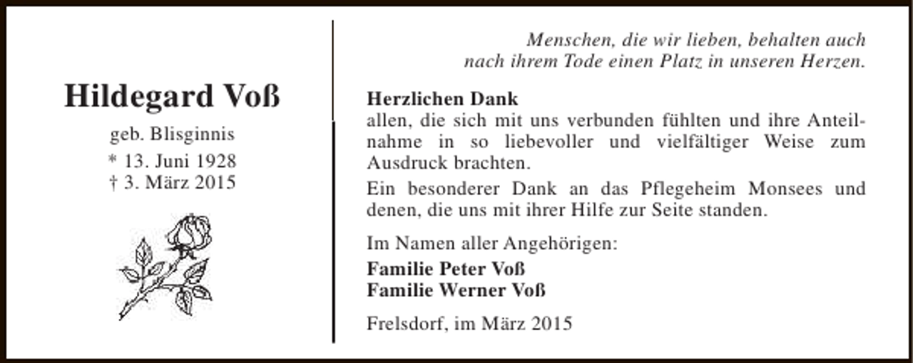 <p>Hildegard Voß<br />geb. Blisginnis<br />* 13. Juni 1928<br />† 3. März 2015</p><p>Menschen, die wir lieben, behalten auch<br />nach ihrem Tode einen Platz in unseren Herzen.<br />Herzlichen Dank<br />allen, die sich mit uns verbunden fühlten und ihre Anteilnahme in so liebevoller und vielfältiger Weise zum<br />Ausdruck brachten.<br />Ein besonderer Dank an das Pflegeheim Monsees und<br />denen, die uns mit ihrer Hilfe zur Seite standen.<br />Im Namen aller Angehörigen:<br />Familie Peter Voß<br />Familie Werner Voß<br />Frelsdorf, im März 2015</p>