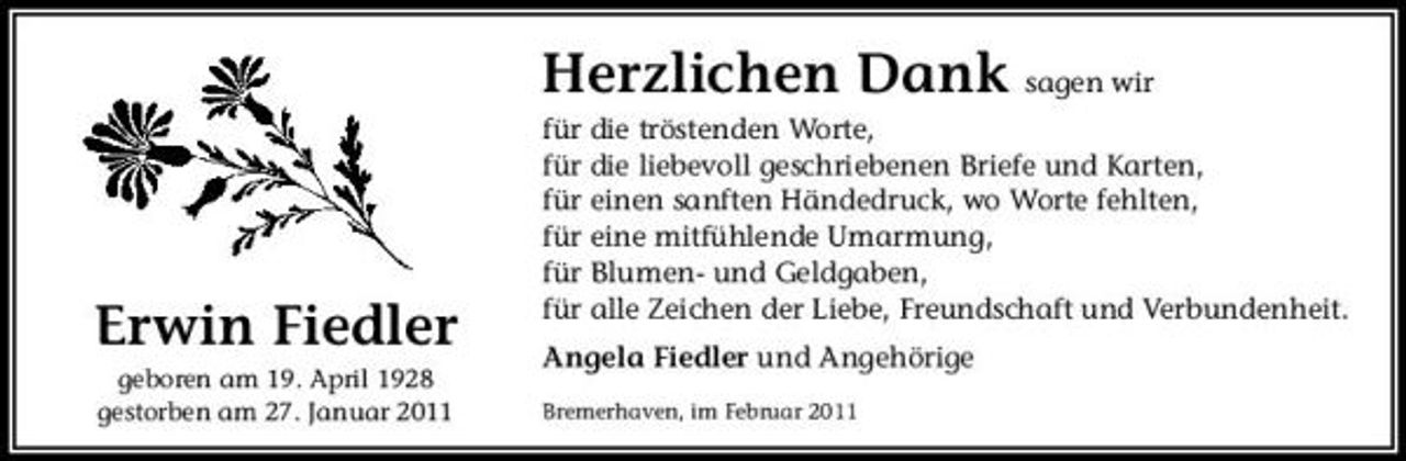 <p>Herzlichen Dank sagen wir<br />für die tröstenden Worte, für die liebevoll geschriebenen Briefe und Karten, für einen sanften Händedruck, wo Worte fehlten, für eine mitfühlende Umarmung, für Blumen- und Geldgaben, für alle Zeichen der Liebe, Freundschaft und Verbundenheit. Angela Fiedler und Angehörige<br />Bremerhaven, im Februar 2011</p><p>Erwin Fiedler<br />geboren am 19. April 1928 gestorben am 27. Januar 2011</p>