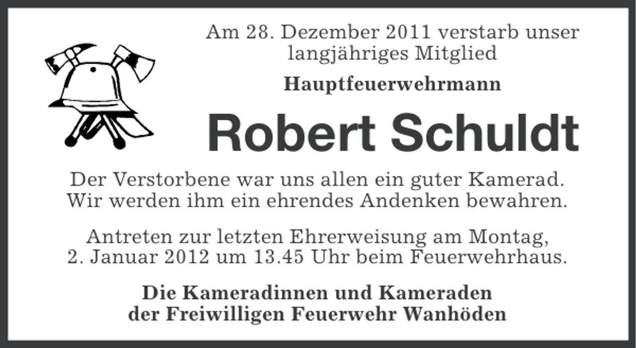 <p>Am 28. Dezember 2011 verstarb unser<br />langjähriges Mitglied<br />Hauptfeuerwehrmann</p><p>Robert Schuldt<br />Der Verstorbene war uns allen ein guter Kamerad.<br />Wir werden ihm ein ehrendes Andenken bewahren.<br />Antreten zur letzten Ehrerweisung am Montag,<br />2. Januar 2012 um 13.45 Uhr beim Feuerwehrhaus.<br />Die Kameradinnen und Kameraden<br />der Freiwilligen Feuerwehr Wanhöden</p>