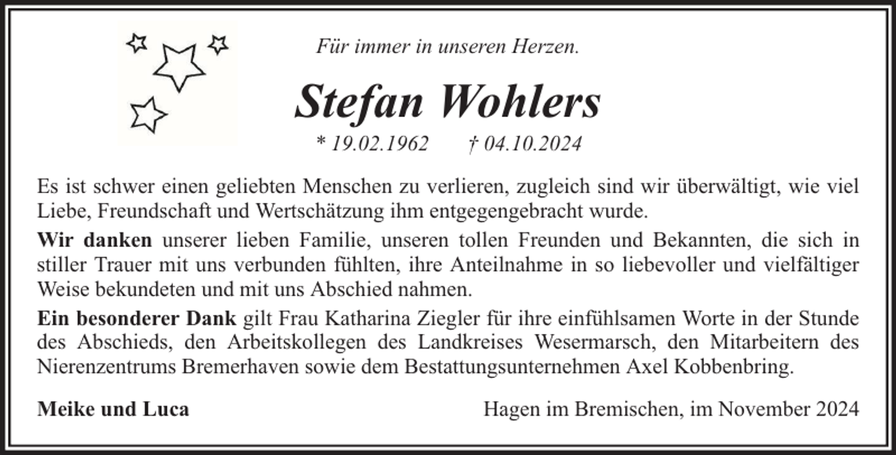 <p>Für immer in unseren Herzen.</p><p>Stefan Wohlers<br />* 19.02.1962</p><p>† 04.10.2024</p><p>Es ist schwer einen geliebten Menschen zu verlieren, zugleich sind wir überwältigt, wie viel<br />Liebe, Freundschaft und Wertschätzung ihm entgegengebracht wurde.<br />Wir danken unserer lieben Familie, unseren tollen Freunden und Bekannten, die sich in<br />stiller Trauer mit uns verbunden fühlten, ihre Anteilnahme in so liebevoller und vielfältiger<br />Weise bekundeten und mit uns Abschied nahmen.<br />Ein besonderer Dank gilt Frau Katharina Ziegler für ihre einfühlsamen Worte in der Stunde<br />des Abschieds, den Arbeitskollegen des Landkreises Wesermarsch, den Mitarbeitern des<br />Nierenzentrums Bremerhaven sowie dem Bestattungsunternehmen Axel Kobbenbring.<br />Meike und Luca</p><p>Hagen im Bremischen, im November 2024</p>