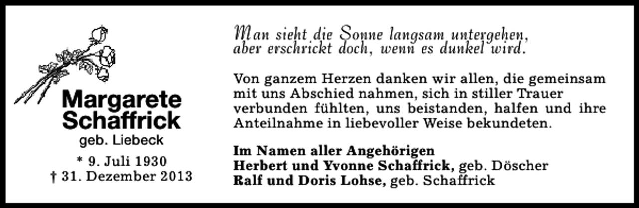 <p>Man sieht die Sonne langsam untergehen,<br />aber erschrickt doch, wenn es dunkel wird.</p><p>Margarete<br />Schaffrick</p><p>geb. Liebeck<br />* 9. Juli 1930<br />† 31. Dezember 2013</p><p>Von ganzem Herzen danken wir allen, die gemeinsam<br />mit uns Abschied nahmen, sich in stiller Trauer<br />verbunden fühlten, uns beistanden, halfen und ihre<br />Anteilnahme in liebevoller Weise bekundeten.<br />Im Namen aller Angehörigen<br />Herbert und Yvonne Schaffrick, geb. Döscher<br />Ralf und Doris Lohse, geb. Schaffrick</p>