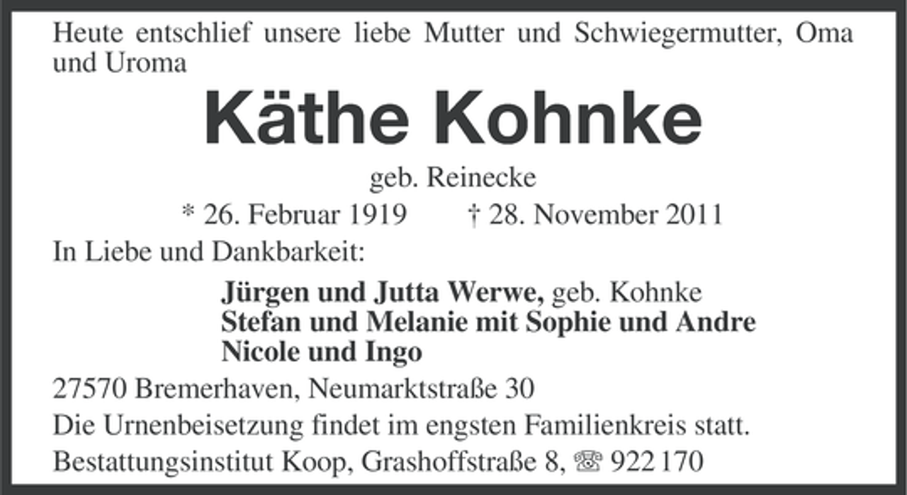 <p>Heute entschlief unsere liebe Mutter und Schwiegermutter, Oma<br />und Uroma</p><p>Käthe Kohnke<br />geb. Reinecke<br />* 26. Februar 1919<br />† 28. November 2011<br />In Liebe und Dankbarkeit:<br />Jürgen und Jutta Werwe, geb. Kohnke<br />Stefan und Melanie mit Sophie und Andre<br />Nicole und Ingo<br />27570 Bremerhaven, Neumarktstraße 30<br />Die Urnenbeisetzung findet im engsten Familienkreis statt.<br />Bestattungsinstitut Koop, Grashoffstraße 8, 922 170</p>