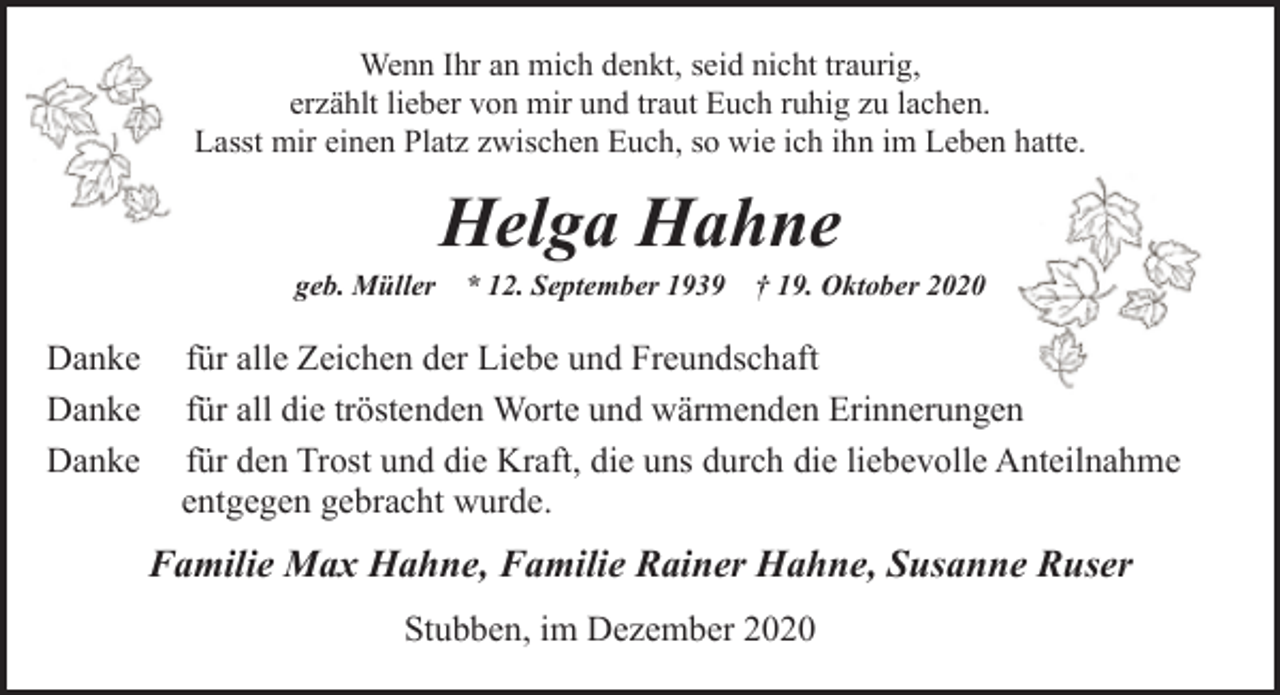 <p>Wenn Ihr an mich denkt, seid nicht traurig,<br />erzählt lieber von mir und traut Euch ruhig zu lachen.<br />Lasst mir einen Platz zwischen Euch, so wie ich ihn im Leben hatte.</p><p>Helga Hahne</p><p>geb. Müller * 12. September 1939 † 19. Oktober 2020</p><p>Danke<br />Danke<br />Danke</p><p>für alle Zeichen der Liebe und Freundschaft<br />für all die tröstenden Worte und wärmenden Erinnerungen<br />für den Trost und die Kraft, die uns durch die liebevolle Anteilnahme<br />entgegen gebracht wurde.</p><p>Familie Max Hahne, Familie Rainer Hahne, Susanne Ruser<br />Stubben, im Dezember 2020</p>