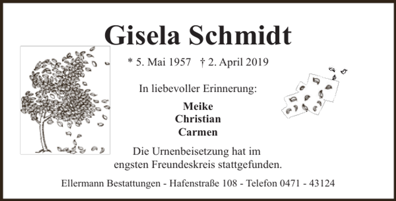 <p>Gisela Schmidt<br />* 5. Mai 1957 † 2. April 2019<br />In liebevoller Erinnerung:<br />Meike<br />Christian<br />Carmen<br />Die Urnenbeisetzung hat im<br />engsten Freundeskreis stattgefunden.<br />Ellermann Bestattungen - Hafenstraße 108 - Telefon 0471 - 43124</p>