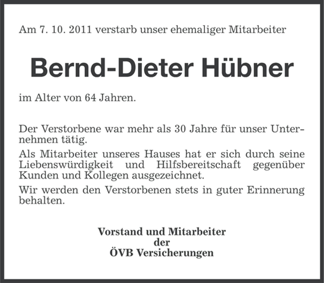 <p>Am 7. 10. 2011 verstarb unser ehemaliger Mitarbeiter</p><p>Bernd-Dieter Hübner<br />im Alter von 64 Jahren.<br />Der Verstorbene war mehr als 30 Jahre für unser Unternehmen tätig.<br />Als Mitarbeiter unseres Hauses hat er sich durch seine<br />Liebenswürdigkeit und Hilfsbereitschaft gegenüber<br />Kunden und Kollegen ausgezeichnet.<br />Wir werden den Verstorbenen stets in guter Erinnerung<br />behalten.<br />Vorstand und Mitarbeiter<br />der<br />ÖVB Versicherungen</p>