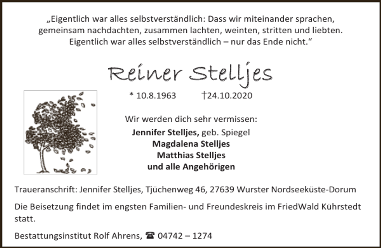 <p>„Eigentlich war alles selbstverständlich: Dass wir miteinander sprachen,<br />gemeinsam nachdachten, zusammen lachten, weinten, stritten und liebten.<br />Eigentlich war alles selbstverständlich – nur das Ende nicht.“</p><p>Reiner St ellje s<br />* 10.8.1963</p><p>†24.10.2020</p><p>Wir werden dich sehr vermissen:<br />Jennifer Stelljes, geb. Spiegel<br />Magdalena Stelljes<br />Matthias Stelljes<br />und alle Angehörigen<br />Traueranschrift: Jennifer Stelljes, Tjüchenweg 46, 27639 Wurster Nordseeküste-Dorum<br />Die Beisetzung findet im engsten Familien- und Freundeskreis im FriedWald Kührstedt<br />statt.<br />Bestattungsinstitut Rolf Ahrens,  04742 – 1274</p>