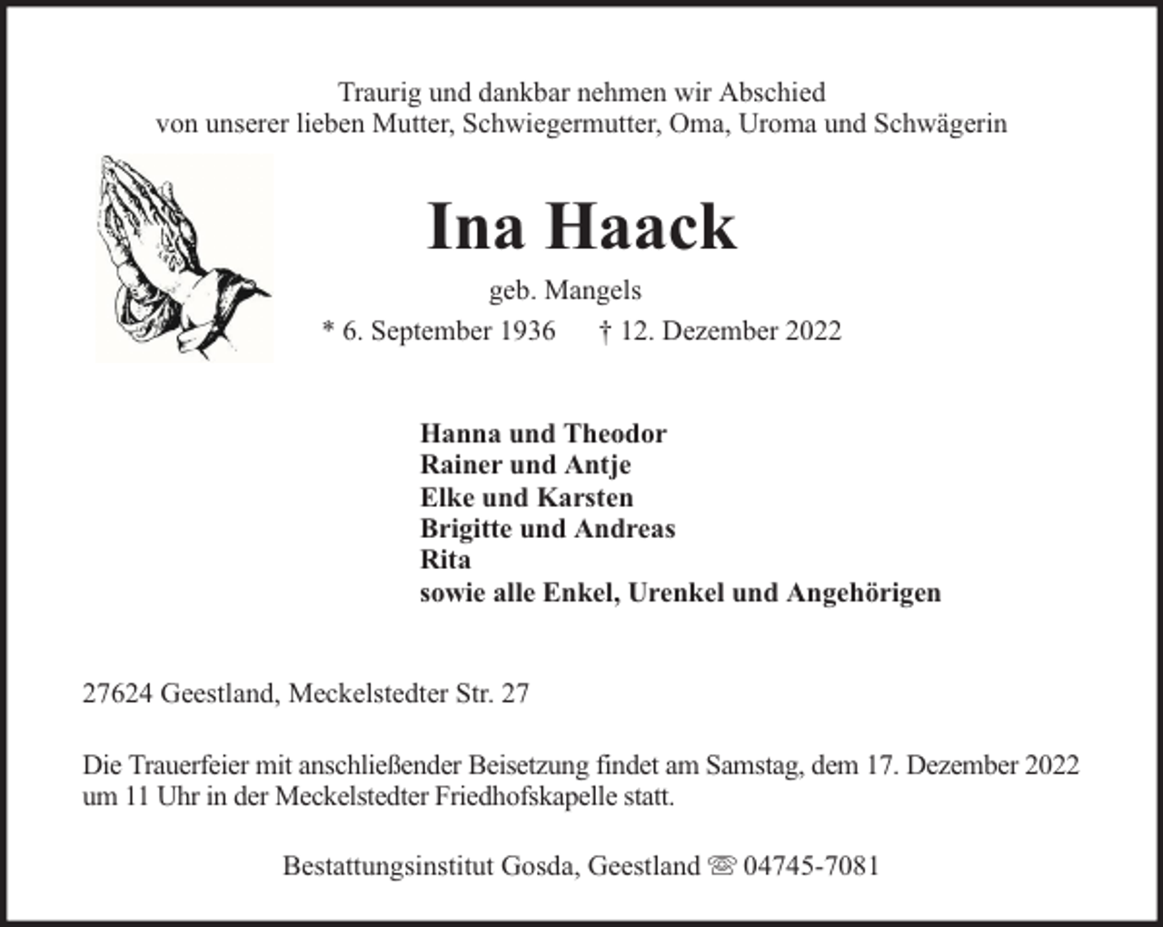 <p>Traurig und dankbar nehmen wir Abschied<br />von unserer lieben Mutter, Schwiegermutter, Oma, Uroma und Schwägerin</p><p>Ina Haack</p><p>geb. Mangels<br />* 6. September 1936 † 12. Dezember 2022<br />Hanna und Theodor<br />Rainer und Antje<br />Elke und Karsten<br />Brigitte und Andreas<br />Rita<br />sowie alle Enkel, Urenkel und Angehörigen<br />27624 Geestland, Meckelstedter Str. 27<br />Die Trauerfeier mit anschließender Beisetzung findet am Samstag, dem 17. Dezember 2022<br />um 11 Uhr in der Meckelstedter Friedhofskapelle statt.<br />Bestattungsinstitut Gosda, Geestland</p><p>04745-7081</p>