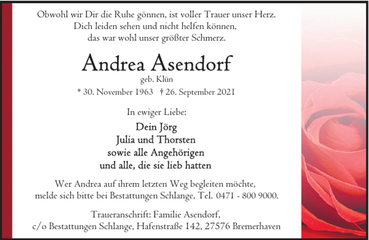 <p>Obwohl wir Dir die Ruhe gönnen, ist voller Trauer unser Herz.<br />Dich leiden sehen und nicht helfen können,<br />das war wohl unser größter Schmerz.</p><p>geb. Klün<br />* 30. November 1963 † 26. September 2021</p><p>In ewiger Liebe:</p><p>Wer Andrea auf ihrem letzten Weg begleiten möchte,<br />melde sich bitte bei Bestattungen Schlange, Tel. 0471 - 800 9000.<br />Traueranschrift: Familie Asendorf,<br />c/o Bestattungen Schlange, Hafenstraße 142, 27576 Bremerhaven</p>
