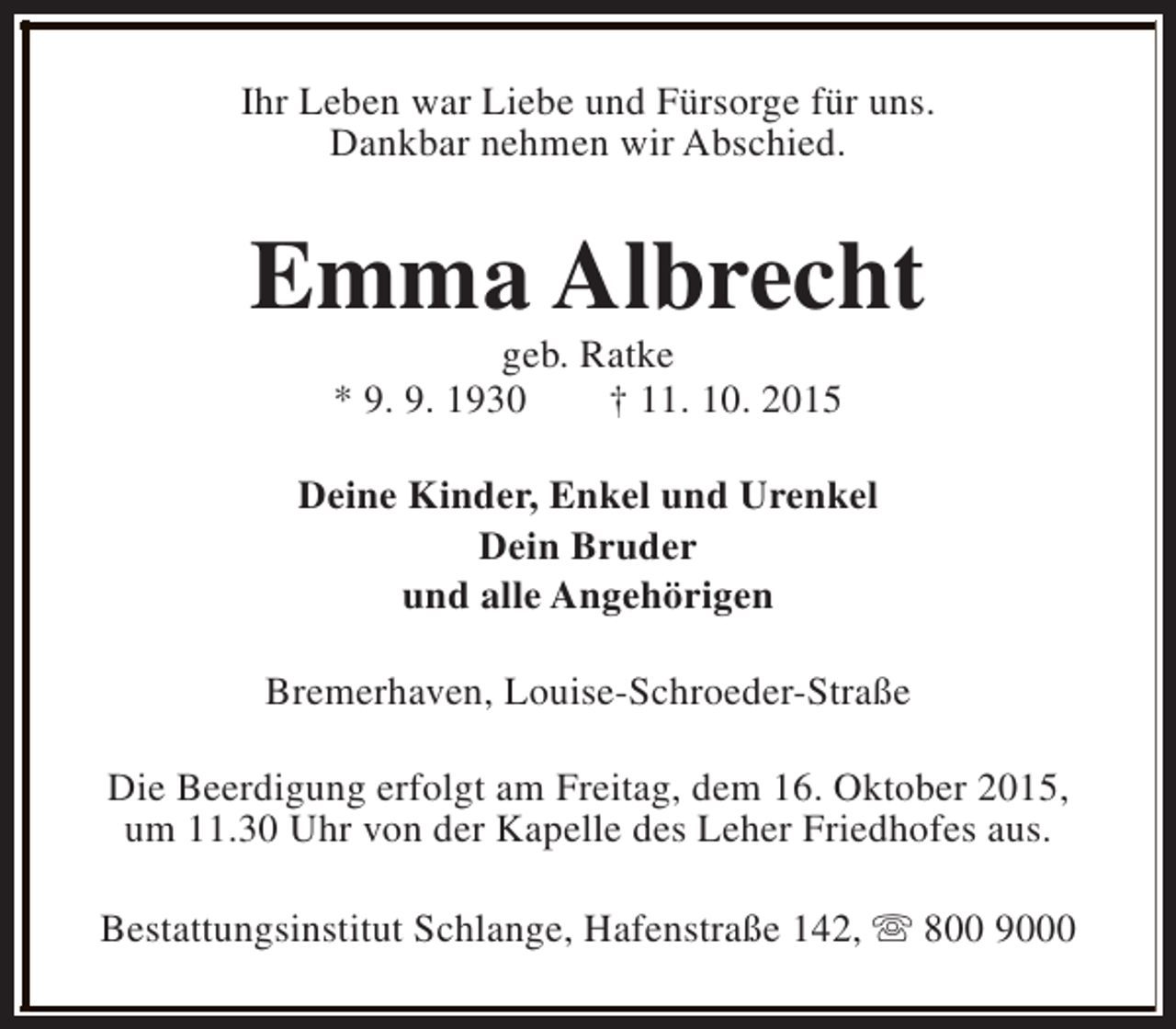 <p>Ihr Leben war Liebe und Fürsorge für uns.<br />Dankbar nehmen wir Abschied.</p><p>Emma Albrecht<br />geb. Ratke<br />* 9. 9. 1930<br />† 11. 10. 2015</p><p>Deine Kinder, Enkel und Urenkel<br />Dein Bruder<br />und alle Angehörigen<br />Bremerhaven, Louise-Schroeder-Straße<br />Die Beerdigung erfolgt am Freitag, dem 16. Oktober 2015,<br />um 11.30 Uhr von der Kapelle des Leher Friedhofes aus.<br />Bestattungsinstitut Schlange, Hafenstraße 142, s 800 9000</p>