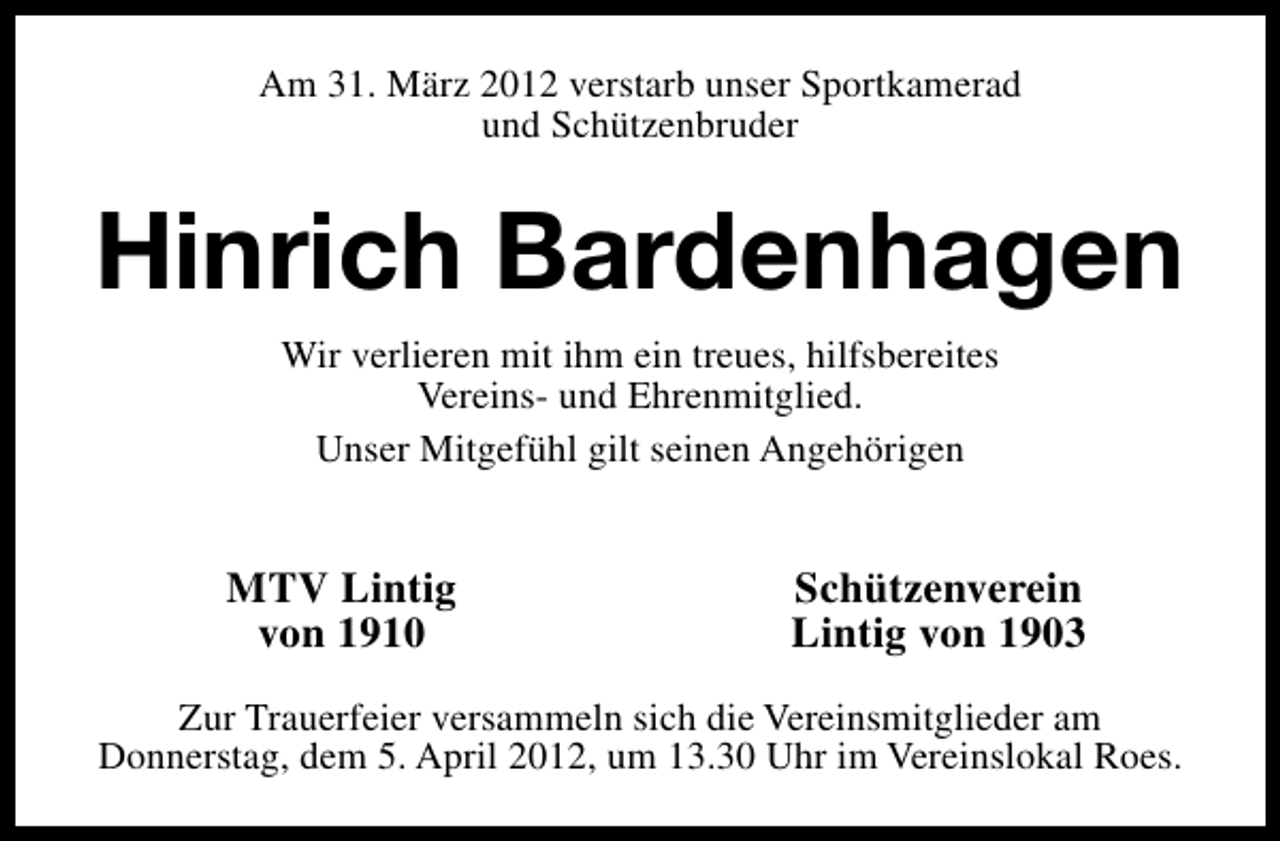 <p>Am 31. März 2012 verstarb unser Sportkamerad<br />und Schützenbruder</p><p>Hinrich Bardenhagen<br />Wir verlieren mit ihm ein treues, hilfsbereites<br />Vereins- und Ehrenmitglied.<br />Unser Mitgefühl gilt seinen Angehörigen</p><p>MTV Lintig<br />von 1910</p><p>Schützenverein<br />Lintig von 1903</p><p>Zur Trauerfeier versammeln sich die Vereinsmitglieder am<br />Donnerstag, dem 5. April 2012, um 13.30 Uhr im Vereinslokal Roes.</p>