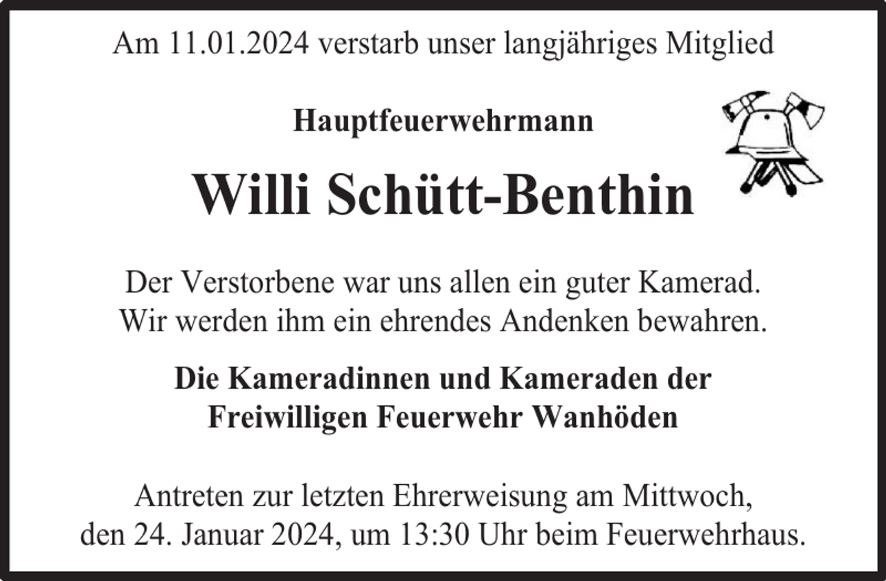 <p>Am 11.01.2024 verstarb unser langjähriges Mitglied<br />Hauptfeuerwehrmann</p><p>Willi Schütt-Benthin<br />Der Verstorbene war uns allen ein guter Kamerad.<br />Wir werden ihm ein ehrendes Andenken bewahren.<br />Die Kameradinnen und Kameraden der<br />Freiwilligen Feuerwehr Wanhöden<br />Antreten zur letzten Ehrerweisung am Mittwoch,<br />den 24. Januar 2024, um 13:30 Uhr beim Feuerwehrhaus.</p>