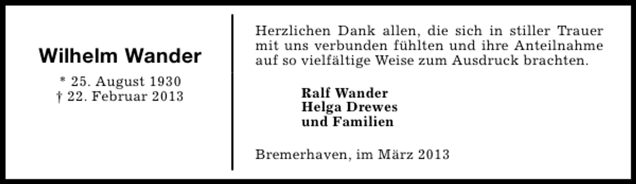 <p>Wilhelm Wander<br />* 25. August 1930<br />† 22. Februar 2013</p><p>Herzlichen Dank allen, die sich in stiller Trauer<br />mit uns verbunden fühlten und ihre Anteilnahme<br />auf so vielfältige Weise zum Ausdruck brachten.<br />Ralf Wander<br />Helga Drewes<br />und Familien<br />Bremerhaven, im März 2013</p>