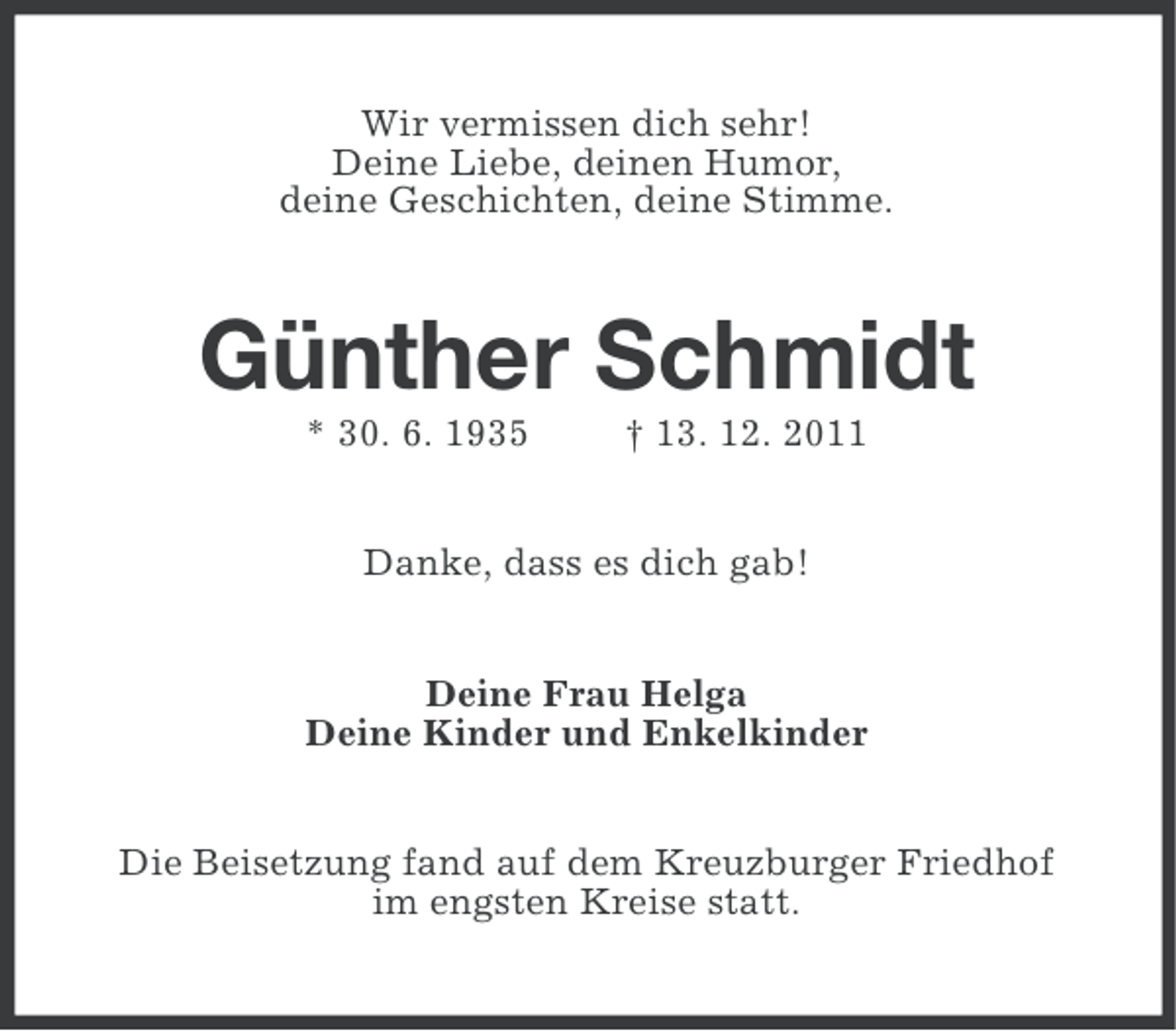 <p>Wir vermissen dich sehr!<br />Deine Liebe, deinen Humor,<br />deine Geschichten, deine Stimme.</p><p>Günther Schmidt<br />* 30. 6. 1935</p><p>† 13. 12. 2011</p><p>Danke, dass es dich gab!<br />Deine Frau Helga<br />Deine Kinder und Enkelkinder<br />Die Beisetzung fand auf dem Kreuzburger Friedhof<br />im engsten Kreise statt.</p>