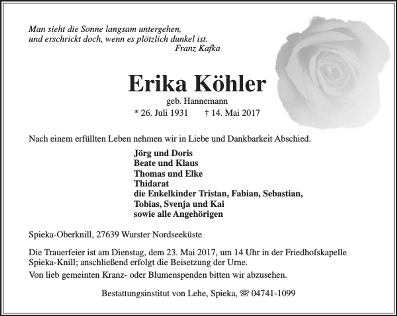 <p>Man sieht die Sonne langsam untergehen,<br />und erschrickt doch, wenn es plötzlich dunkel ist.<br />Franz Kafka</p><p>Erika Köhler<br />geb. Hannemann<br />* 26. Juli 1931<br />† 14. Mai 2017</p><p>Nach einem erfüllten Leben nehmen wir in Liebe und Dankbarkeit Abschied.<br />Jörg und Doris<br />Beate und Klaus<br />Thomas und Elke<br />Thidarat<br />die Enkelkinder Tristan, Fabian, Sebastian,<br />Tobias, Svenja und Kai<br />sowie alle Angehörigen<br />Spieka-Oberknill, 27639 Wurster Nordseeküste<br />Die Trauerfeier ist am Dienstag, dem 23. Mai 2017, um 14 Uhr in der Friedhofskapelle<br />Spieka-Knill; anschließend erfolgt die Beisetzung der Urne.<br />Von lieb gemeinten Kranz- oder Blumenspenden bitten wir abzusehen.<br />Bestattungsinstitut von Lehe, Spieka,  04741-1099</p>