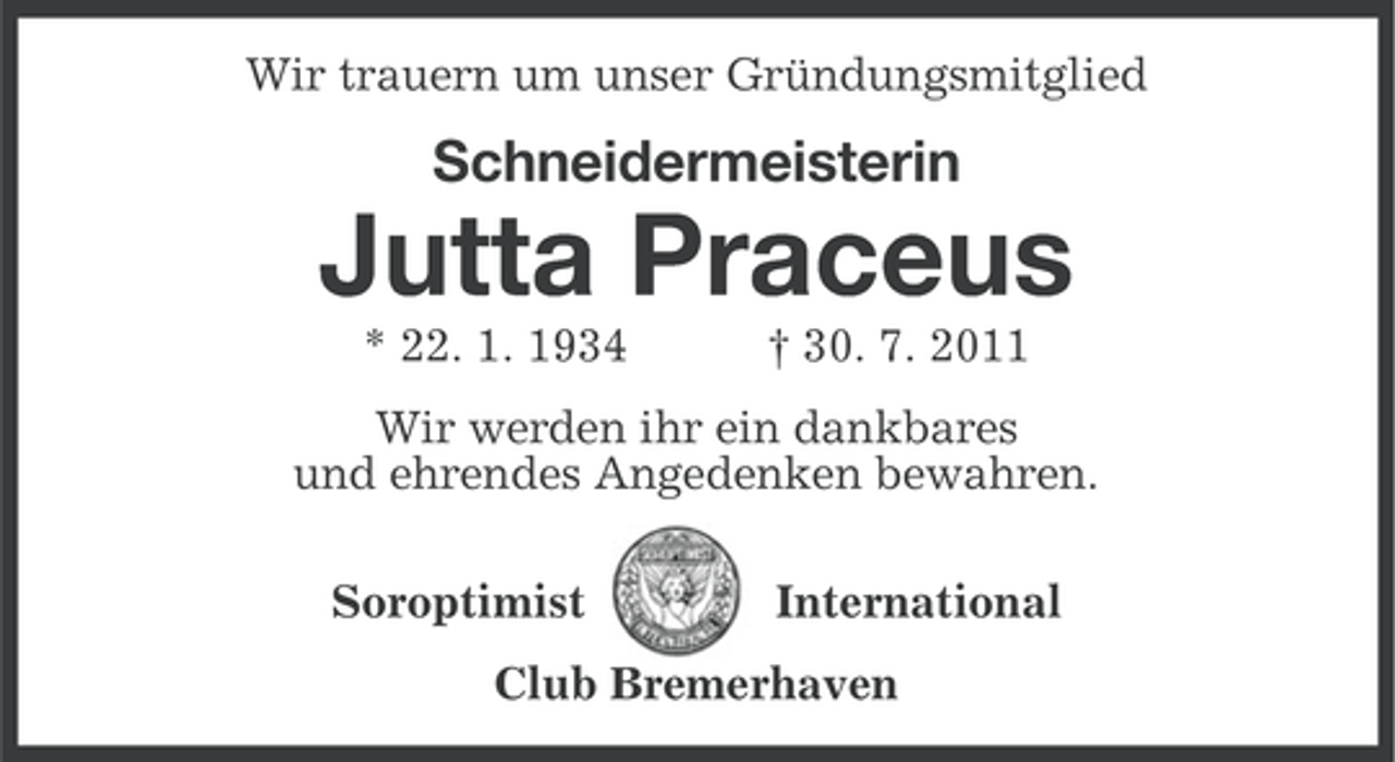<p>Wir trauern um unser Gründungsmitglied</p><p>Schneidermeisterin</p><p>Jutta Praceus<br />* 22. 1. 1934</p><p>† 30. 7. 2011</p><p>Wir werden ihr ein dankbares<br />und ehrendes Angedenken bewahren.<br />Soroptimist</p><p>International</p><p>Club Bremerhaven</p>