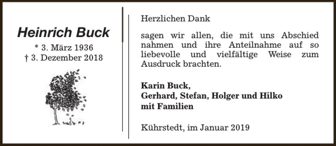 <p>Heinrich Buck<br />* 3. März 1936<br />† 3. Dezember 2018</p><p>Herzlichen Dank<br />sagen wir allen, die mit uns Abschied<br />nahmen und ihre Anteilnahme auf so<br />liebevolle und vielfältige Weise zum<br />Ausdruck brachten.<br />Karin Buck,<br />Gerhard, Stefan, Holger und Hilko<br />mit Familien<br />Kührstedt, im Januar 2019</p>