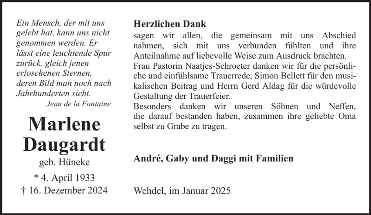 <p>Ein Mensch, der mit uns<br />gelebt hat, kann uns nicht<br />genommen werden. Er<br />lässt eine leuchtende Spur<br />zurück, gleich jenen<br />erloschenen Sternen,<br />deren Bild man noch nach<br />Jahrhunderten sieht.<br />Jean de la Fontaine</p>
<p>Marlene<br />Daugardt<br />geb. Hüneke<br />* 4. April 1933<br />† 16. Dezember 2024</p>
<p>Herzlichen Dank<br />sagen wir allen, die gemeinsam mit uns Abschied<br />nahmen, sich mit uns verbunden fühlten und ihre<br />Anteilnahme auf liebevolle Weise zum Ausdruck brachten.<br />Frau Pastorin Naatjes-Schroeter danken wir für die persönliche und einfühlsame Trauerrede, Simon Bellett für den musikalischen Beitrag und Herrn Gerd Aldag für die würdevolle<br />Gestaltung der Trauerfeier.<br />Besonders danken wir unseren Söhnen und Neffen,<br />die darauf bestanden haben, zusammen ihre geliebte Oma<br />selbst zu Grabe zu tragen.</p>
<p>André, Gaby und Daggi mit Familien<br />Wehdel, im Januar 2025</p>