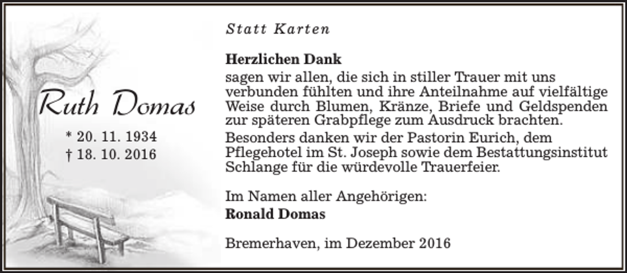 <p>Statt Karten</p><p>Ruth Domas<br />* 20. 11. 1934<br />† 18. 10. 2016</p><p>Herzlichen Dank<br />sagen wir allen, die sich in stiller Trauer mit uns<br />verbunden fühlten und ihre Anteilnahme auf vielfältige<br />Weise durch Blumen, Kränze, Briefe und Geldspenden<br />zur späteren Grabpflege zum Ausdruck brachten.<br />Besonders danken wir der Pastorin Eurich, dem<br />Pflegehotel im St. Joseph sowie dem Bestattungsinstitut<br />Schlange für die würdevolle Trauerfeier.<br />Im Namen aller Angehörigen:<br />Ronald Domas<br />Bremerhaven, im Dezember 2016</p>