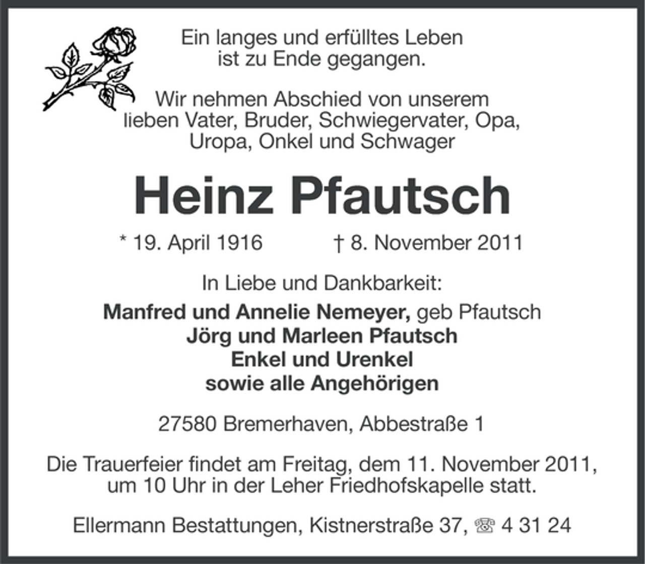 <p>Ein langes und erfülltes Leben<br />ist zu Ende gegangen.<br />Wir nehmen Abschied von unserem<br />lieben Vater, Bruder, Schwiegervater, Opa,<br />Uropa, Onkel und Schwager</p><p>Heinz Pfautsch<br />* 19. April 1916</p><p>† 8. November 2011</p><p>In Liebe und Dankbarkeit:<br />Manfred und Annelie Nemeyer, geb Pfautsch<br />Jörg und Marleen Pfautsch<br />Enkel und Urenkel<br />sowie alle Angehörigen<br />27580 Bremerhaven, Abbestraße 1<br />Die Trauerfeier findet am Freitag, dem 11. November 2011,<br />um 10 Uhr in der Leher Friedhofskapelle statt.<br />Ellermann Bestattungen, Kistnerstraße 37, 4 31 24</p>