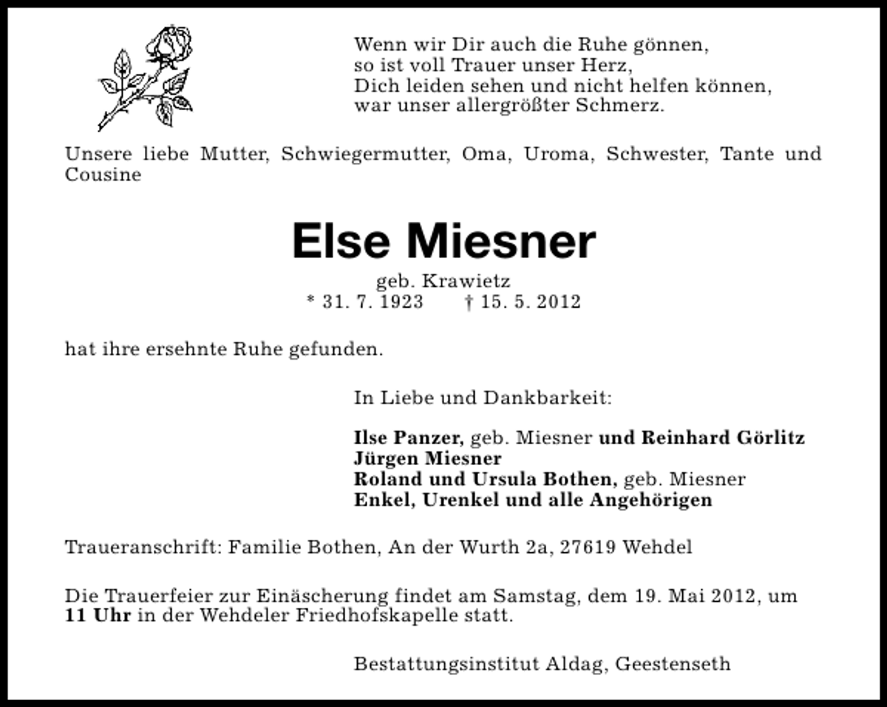 <p>Wenn wir Dir auch die Ruhe gönnen,<br />so ist voll Trauer unser Herz,<br />Dich leiden sehen und nicht helfen können,<br />war unser allergrößter Schmerz.<br />Unsere liebe Mutter, Schwiegermutter, Oma, Uroma, Schwester, Tante und<br />Cousine</p><p>Else Miesner<br />geb. Krawietz<br />* 31. 7. 1923<br />† 15. 5. 2012</p><p>hat ihre ersehnte Ruhe gefunden.<br />In Liebe und Dankbarkeit:<br />Ilse Panzer, geb. Miesner und Reinhard Görlitz<br />Jürgen Miesner<br />Roland und Ursula Bothen, geb. Miesner<br />Enkel, Urenkel und alle Angehörigen<br />Traueranschrift: Familie Bothen, An der Wurth 2a, 27619 Wehdel<br />Die Trauerfeier zur Einäscherung findet am Samstag, dem 19. Mai 2012, um<br />11 Uhr in der Wehdeler Friedhofskapelle statt.<br />Bestattungsinstitut Aldag, Geestenseth</p>