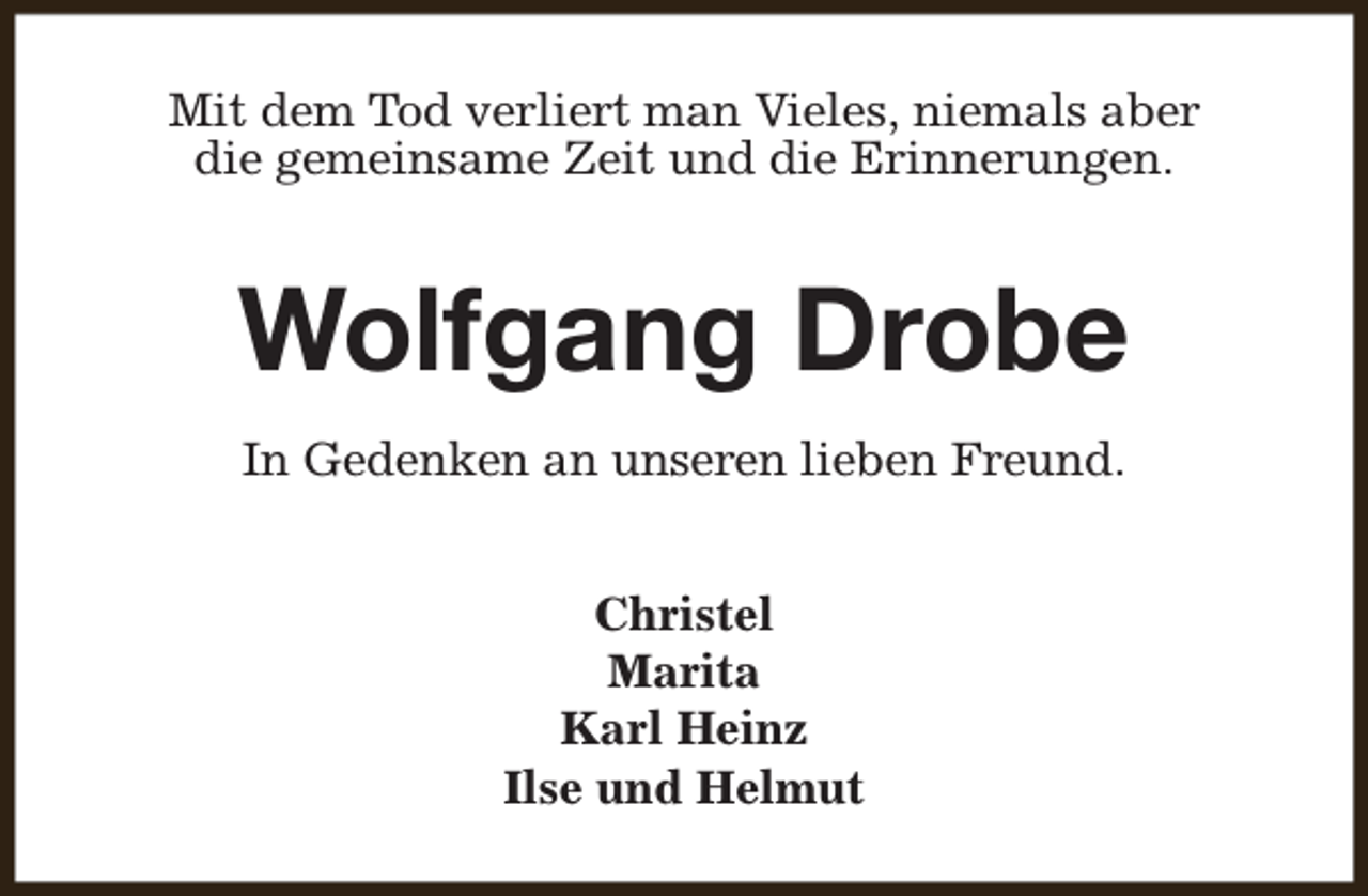 <p>Mit dem Tod verliert man Vieles, niemals aber<br />die gemeinsame Zeit und die Erinnerungen.</p><p>Wolfgang Drobe<br />In Gedenken an unseren lieben Freund.<br />Christel<br />Marita<br />Karl Heinz<br />Ilse und Helmut</p>