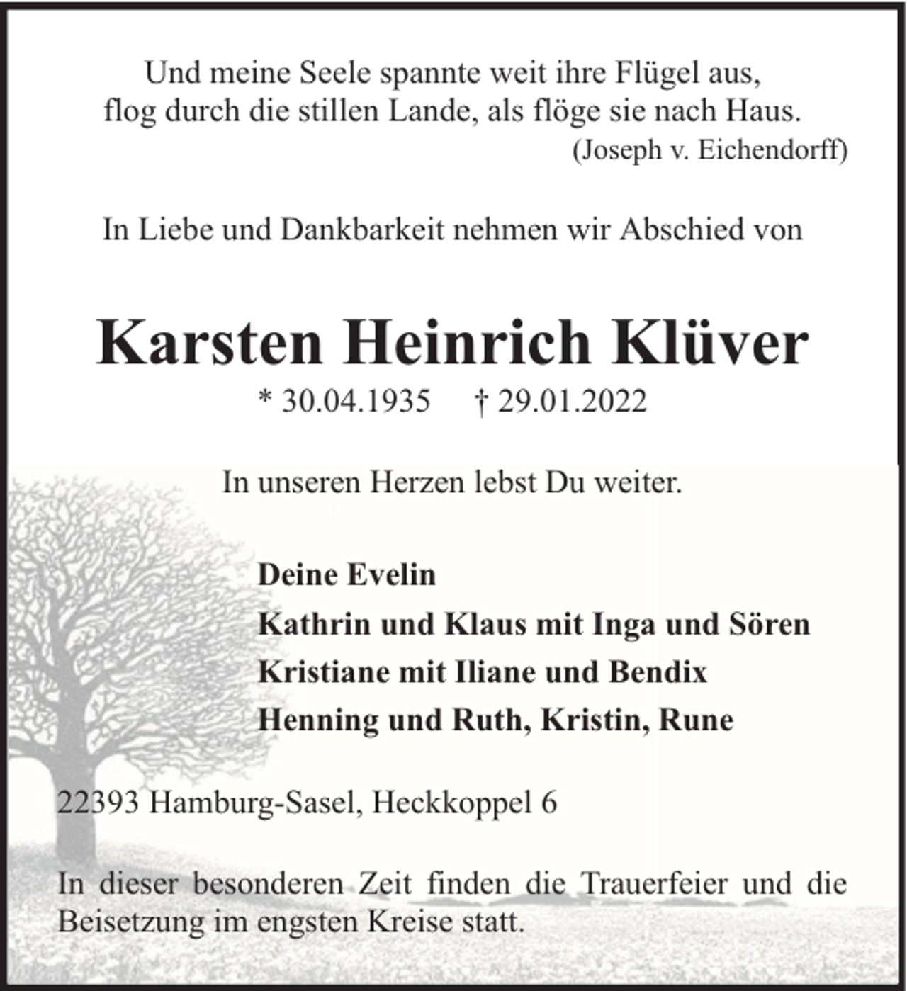 <p>Und meine Seele spannte weit ihre Flügel aus,<br />flog durch die stillen Lande, als flöge sie nach Haus.</p><p>(Joseph v. Eichendorff)</p><p>In Liebe und Dankbarkeit nehmen wir Abschied von</p><p>Karsten Heinrich Klüver<br />* 30.04.1935</p><p>† 29.01.2022</p><p>In unseren Herzen lebst Du weiter.<br />Deine Evelin<br />Kathrin und Klaus mit Inga und Sören<br />Kristiane mit Iliane und Bendix<br />Henning und Ruth, Kristin, Rune<br />22393 Hamburg-Sasel, Heckkoppel 6<br />In dieser besonderen Zeit finden die Trauerfeier und die<br />Beisetzung im engsten Kreise statt.</p>