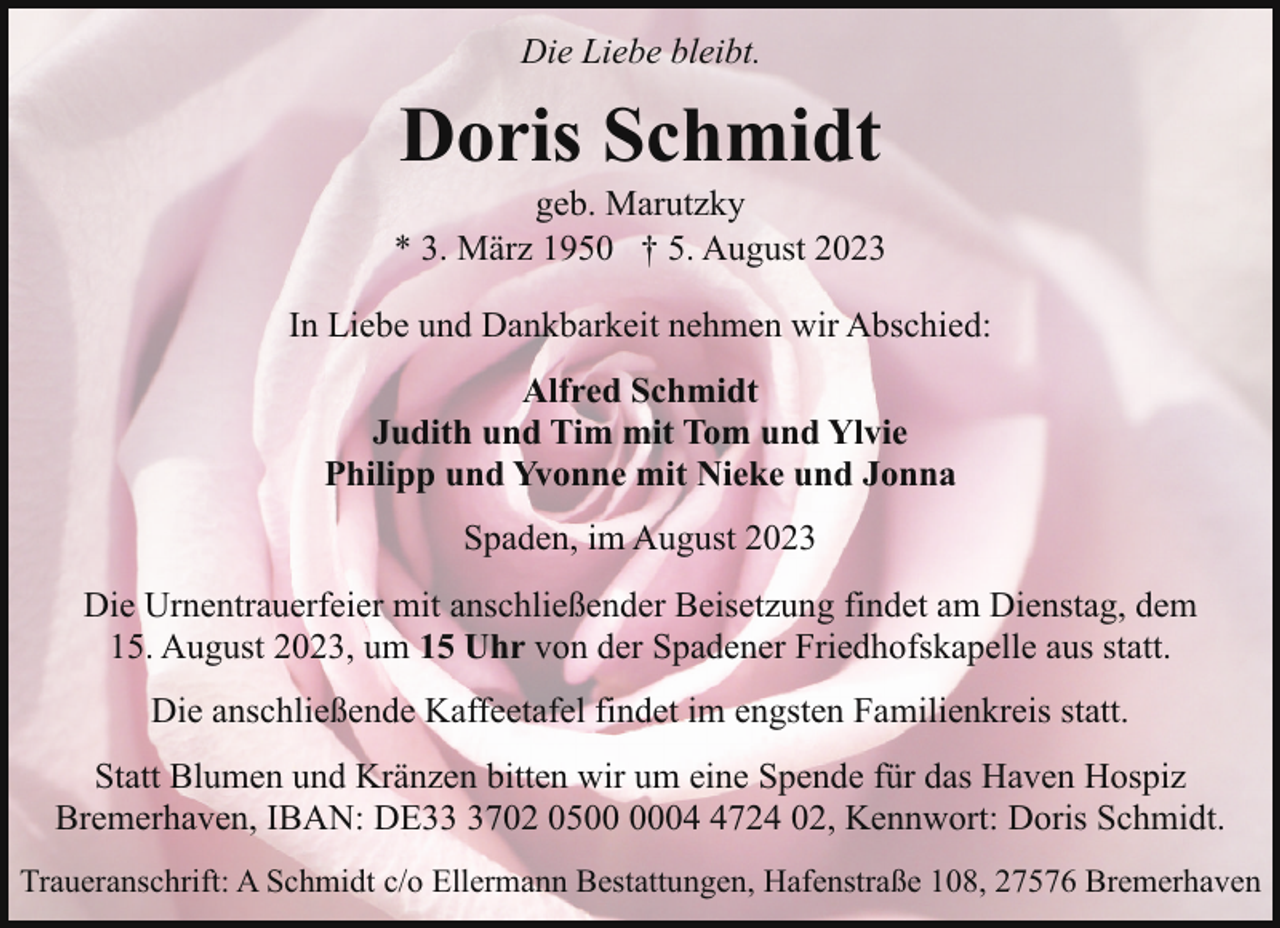 <p>Die Liebe bleibt.</p><p>Doris Schmidt</p><p>geb. Marutzky<br />* 3. März 1950 † 5. August 2023<br />In Liebe und Dankbarkeit nehmen wir Abschied:<br />Alfred Schmidt<br />Judith und Tim mit Tom und Ylvie<br />Philipp und Yvonne mit Nieke und Jonna<br />Spaden, im August 2023<br />Die Urnentrauerfeier mit anschließender Beisetzung findet am Dienstag, dem<br />15. August 2023, um 15 Uhr von der Spadener Friedhofskapelle aus statt.<br />Die anschließende Kaffeetafel findet im engsten Familienkreis statt.<br />Statt Blumen und Kränzen bitten wir um eine Spende für das Haven Hospiz<br />Bremerhaven, IBAN: DE3702 050724 02, Kennwort: Doris Schmidt.<br />Traueranschrift: A Schmidt c/o Ellermann Bestattungen, Hafenstraße 108, 27576 Bremerhaven</p>