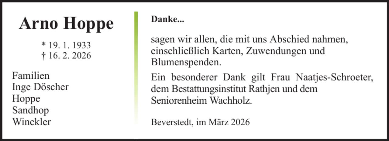 <p>Arno Hoppe<br />* 19. 1. 1933<br />† 16. 2. 2026</p><p>Familien<br />Inge Döscher<br />Hoppe<br />Sandhop<br />Winckler</p><p>Danke...</p><p>sagen wir allen, die mit uns Abschied nahmen,<br />einschließlich Karten, Zuwendungen und<br />Blumenspenden.<br />Ein besonderer Dank gilt Frau Naatjes-Schroeter,<br />dem Bestattungsinstitut Rathjen und dem<br />Seniorenheim Wachholz.<br />Beverstedt, im März 2026</p>