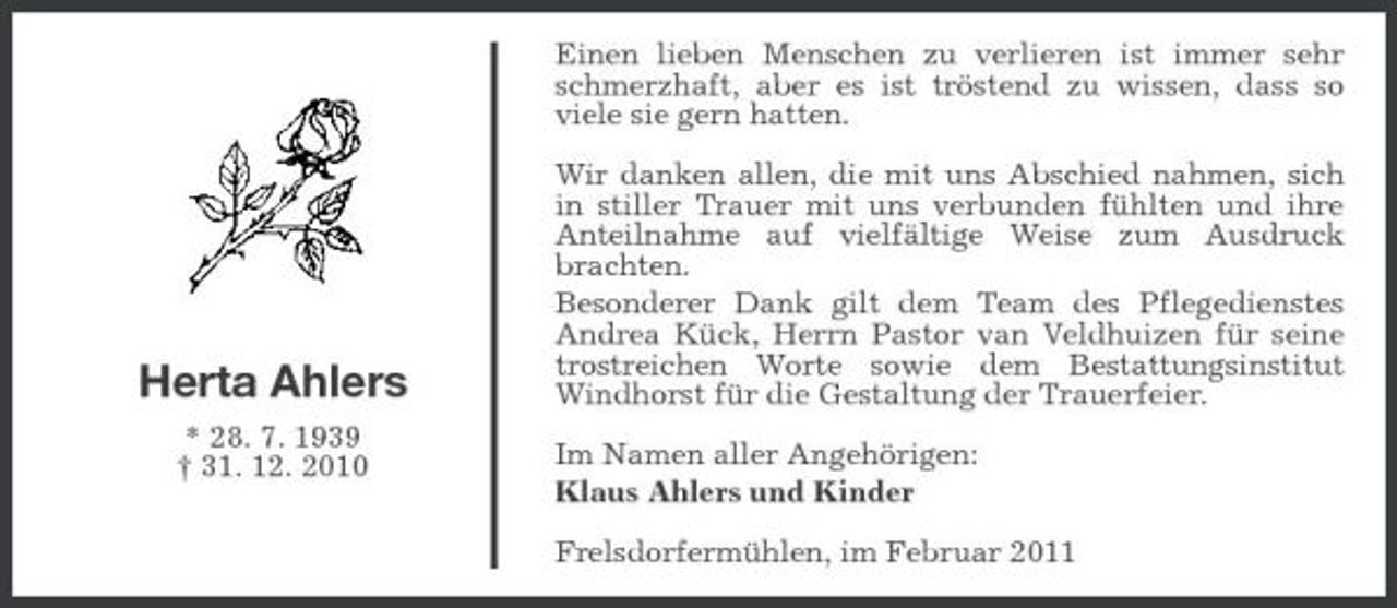 <p>Einen lieben Menschen zu verlieren ist immer sehr schmerzhaft, aber es ist tröstend zu wissen, dass so viele sie gern hatten. Wir danken allen, die mit uns Abschied nahmen, sich in stiller Trauer mit uns verbunden fühlten und ihre Anteilnahme auf vielfältige Weise zum Ausdruck brachten. Besonderer Dank gilt dem Team des Pflegedienstes Andrea Kück, Herrn Pastor van Veldhuizen für seine trostreichen Worte sowie dem Bestattungsinstitut Windhorst für die Gestaltung der Trauerfeier. Im Namen aller Angehörigen: Klaus Ahlers und Kinder Frelsdorfermühlen, im Februar 2011</p><p>Herta Ahlers<br />* 28. 7. 1939 † 31. 12. 2010</p>