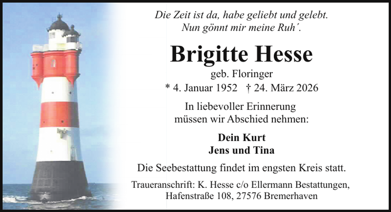 <p>Die Zeit ist da, habe geliebt und gelebt.<br />Nun gönnt mir meine Ruh´.</p><p>Brigitte Hesse</p><p>geb. Floringer<br />* 4. Januar 1952 † 24. März 2026<br />In liebevoller Erinnerung<br />müssen wir Abschied nehmen:<br />Dein Kurt<br />Jens und Tina<br />Die Seebestattung findet im engsten Kreis statt.<br />Traueranschrift: K. Hesse c/o Ellermann Bestattungen,<br />Hafenstraße 108, 27576 Bremerhaven</p>