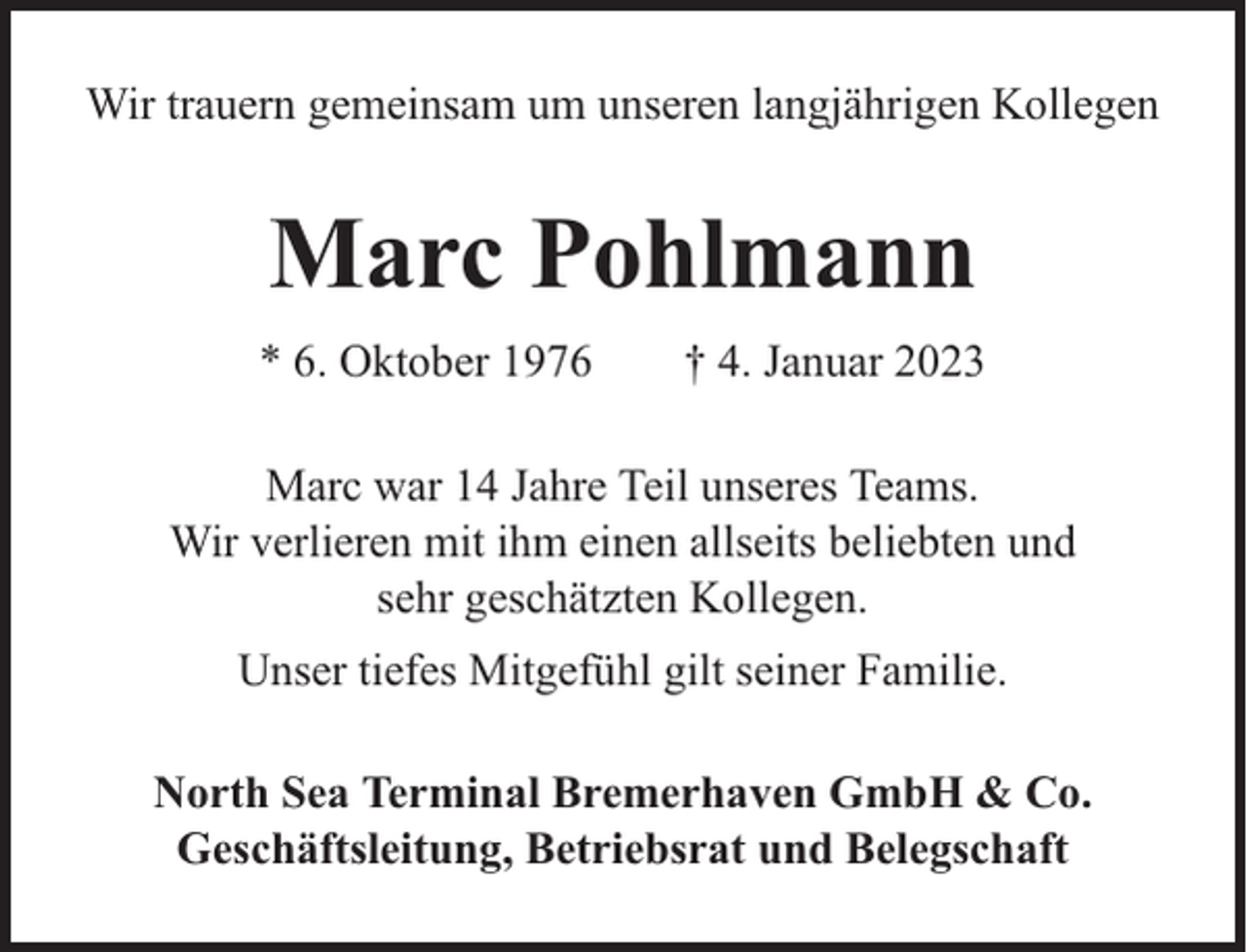 <p>Wir trauern gemeinsam um unseren langjährigen Kollegen</p><p>Marc Pohlmann<br />* 6. Oktober 1976</p><p>† 4. Januar 2023</p><p>Marc war 14 Jahre Teil unseres Teams.<br />Wir verlieren mit ihm einen allseits beliebten und<br />sehr geschätzten Kollegen.<br />Unser tiefes Mitgefühl gilt seiner Familie.<br />North Sea Terminal Bremerhaven GmbH &amp; Co.<br />Geschäftsleitung, Betriebsrat und Belegschaft</p>